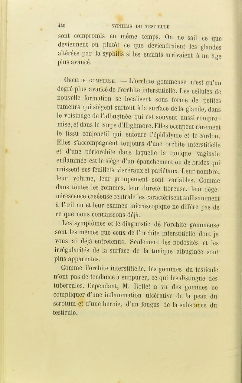 sont compromis en même temps. On ne sait ce que deviennent ou plutôt ce que deviendraient les glandes altérées par la syphilis si les enfants arrivaient à un âge plus avancé. Ohciiite gommeuse. — L'orchite gommeuse n'est qu'un degré plus avancé de l'orchite interstitielle. Les cellules de nouvelle formation se localisent sous forme de petites tumeurs qui siègent surtout à la surface delà glande, dans le voisinage de l'albuginée qui est souvent aussi compro- mise, et dans le corps d'Highmore. Elles occupent rarement le tissu conjonctif qui entoure l'épididyme et le cordon. Elles s'accompagnent toujours d'une orchite interstitielle et d'une périorchite dans laquelle la tunique vaginale enflammée est le siège d'un épanchement ou de brides qui unissent ses feuillets viscéraux et pariétaux. Leur nombre, leur volume, leur groupement sont variables. Comme dans toutes les gommes, leur dureté fibreuse, leur dégé- nérescence caséeuse centrale les caractérisent suffisamment à l'œil nu et leur examen microscopique ne diffère pas de ce que nous connaissons déjà. Les symplômes et le diagnostic de l'orchite gommeuse sont les mêmes que ceux de l'orchite interstitielle dont je vous ai déjà entretenus. Seulement les nodosités et les irrégularités de la surface de la tunique albuginée sont plus apparentes. Gomme l'orchite interstitielle, les gommes du testicule n'ont pas de tendance à suppurer, ce qui les distingue des tubercules. Cependant, M. Rollet a vu des gommes se compliquer d'une inflammation ulcérative de la peau du scrotum et d'une hernie, d'un fongus de la substance du testicule.