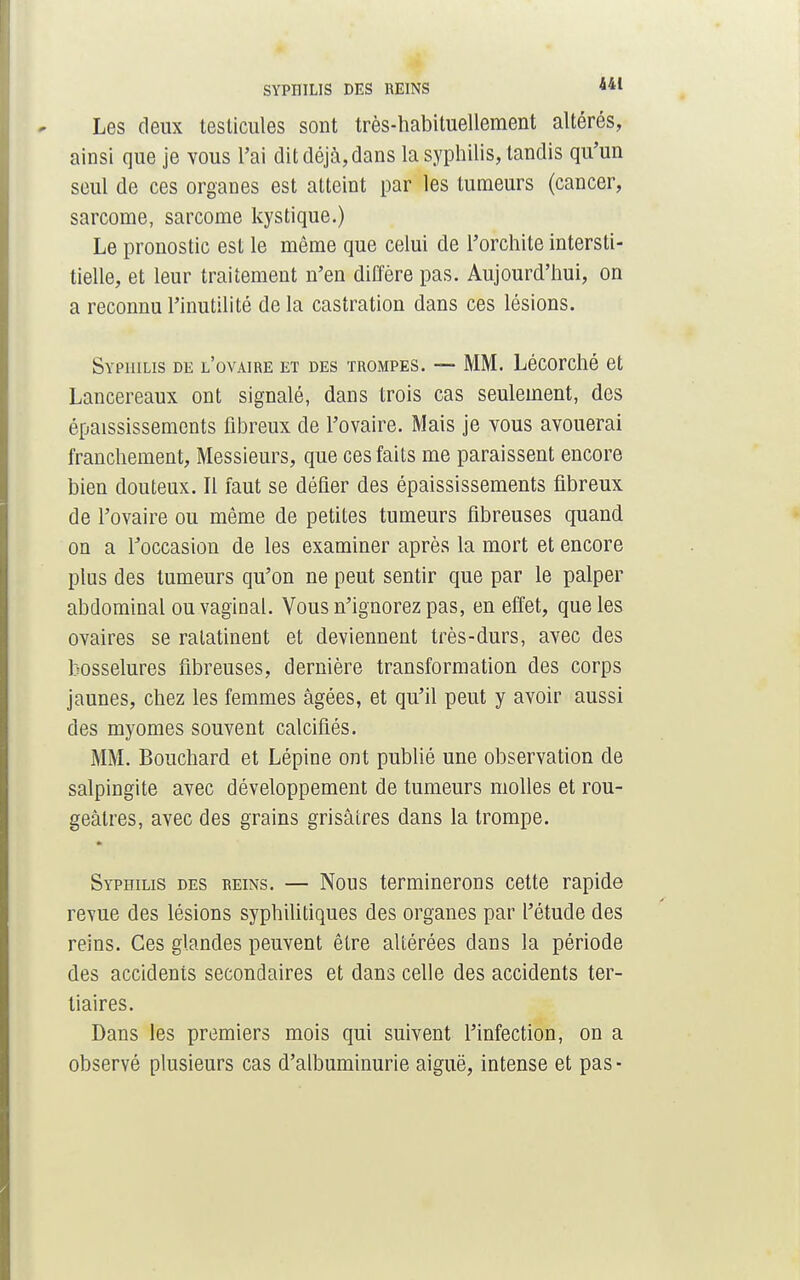 Les deux testicules sont très-habituellement altérés, ainsi que je vous l'ai dit déjà, dans la syphilis, tandis qu'un seul de ces organes est alteint par les tumeurs (cancer, sarcome, sarcome kystique.) Le pronostic est le même que celui de l'orchite intersti- tielle, et leur traitement n'en diffère pas. Aujourd'hui, on a reconnu l'inutilité de la castration dans ces lésions. Syphilis de l'ovaire et des trompes. — MM. Lécorché et Lancereaux ont signalé, dans trois cas seulement, des épaississements fibreux de l'ovaire. Mais je vous avouerai franchement, Messieurs, que ces faits me paraissent encore bien douteux. Il faut se défier des épaississements fibreux de l'ovaire ou même de petites tumeurs fibreuses quand on a l'occasion de les examiner après la mort et encore plus des tumeurs qu'on ne peut sentir que par le palper abdominal ou vaginal. Vous n'ignorez pas, en effet, que les ovaires se ratatinent et deviennent très-durs, avec des bosselures fibreuses, dernière transformation des corps jaunes, chez les femmes âgées, et qu'il peut y avoir aussi des myomes souvent calcifiés. MM. Bouchard et Lépine ont publié une observation de salpingite avec développement de tumeurs molles et rou- geâtres, avec des grains grisâtres dans la trompe. Syphilis des reins. — Nous terminerons cette rapide revue des lésions syphilitiques des organes par l'étude des reins. Ces glandes peuvent être altérées dans la période des accidents secondaires et dans celle des accidents ter- tiaires. Dans les premiers mois qui suivent l'infection, on a observé plusieurs cas d'albuminurie aiguë, intense et pas-