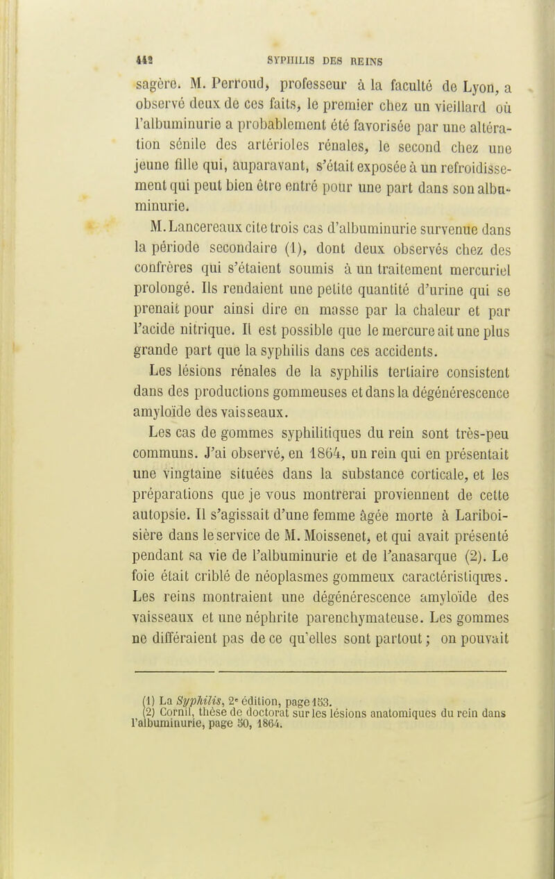 sagcre. M. Perroud, professeur à la faculté de Lyon, a observé deux de ces faits, le premier chez un vieillard où l'albuminurie a probablement été favorisée par une altéra- tion sénile des artérioles rénales, le second chez une jeune fille qui, auparavant, s'était exposée à un refroidisse- ment qui peut bien être entré pour une part dans son albu- minurie. M.Lancereaux cite trois cas d'albuminurie survenue dans la période secondaire (1), dont deux observés chez des confrères qui s'étaient soumis à un traitement mercuriel prolongé. Ils rendaient une petite quantité d'urine qui se prenait pour ainsi dire en masse par la chaleur et par l'acide nitrique. Il est possible que le mercure ait une plus grande part que la syphilis dans ces accidents. Les lésions rénales de la syphilis tertiaire consistent dans des productions gommeuses et dans la dégénérescence amyloïde des vaisseaux. Les cas de gommes syphilitiques du rein sont très-peu communs. J'ai observé, en 1864, un rein qui en présentait une vingtaine situées dans la substance corticale, et les préparations que je vous montrerai proviennent de cette autopsie. Il s'agissait d'une femme âgée morte à Lariboi- sière dans le service de M. Moissenet, et qui avait présenté pendant sa vie de l'albuminurie et de l'anasarque (2). Le foie était criblé de néoplasmes gommeux caractéristiques. Les reins montraient une dégénérescence amyloïde des vaisseaux et une néphrite parenchymateuse. Les gommes ne différaient pas de ce qu'elles sont partout ; on pouvait (1) La Syphilis, 2e édition, page 153. (2) Cornil, thèse de doctorat sur les lésions anatomiques du rein dans l'albuminurie, page 50, 1864.