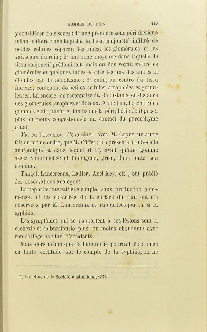 GOMMES DU REIN 413 y considérer trois zones : 1° une première zone périphérique inflammatoire dans laquelle le tissu conjonctif infiltré de petites cellules séparait les tubes, les glomérules et les vaisseaux du rein ; 2° une zone moyenne dans laquelle le tissu conjonctif prédominait, mais où l'on voyait encore les glomérules et quelques tubes écartés les uns des autres et étouffés par le néoplasme ; 3° enfin, au centre du tissu fibreux, contenant de petites cellules atrophiées et granu- leuses. Là encore, on reconnaissait, de distance en distance des glomérules atrophiés et fibreux. A l'œil nu, le centre des gommes était jaunâtre, tandis que la périphérie était grise, plus ou moins congestionnée au contact du parenchyme rénal. J'ai eu l'occasion d'examiner avec M. Coyne un autre fait du même ordre, que M. Cûffer (1) a présenté à la Société anatomique et dans lequel il n'y avait qu'une gomme assez volumineuse et homogène, grise, dans toute son étendue. Tûngel, Lancereaux, Lailler, Axel Key, etc., ont publié des observations analogues. La néphrite interstitielle simple, sans production gom- meuse, et les cicatrices de la surface du rein ont été observées par M. Lancereaux et rapportées par lui à la syphilis. Les symptômes qui se rapportent à ces lésions sont la cachexie et l'albuminurie plus ou moins abondante avec son coi tége habituel d'accidents. Mais alors même que l'albuminurie pourrait être mise en toute certitude sur le compte de la syphilis, on ne (l) Bulletins de la Société anatomique, 1873.