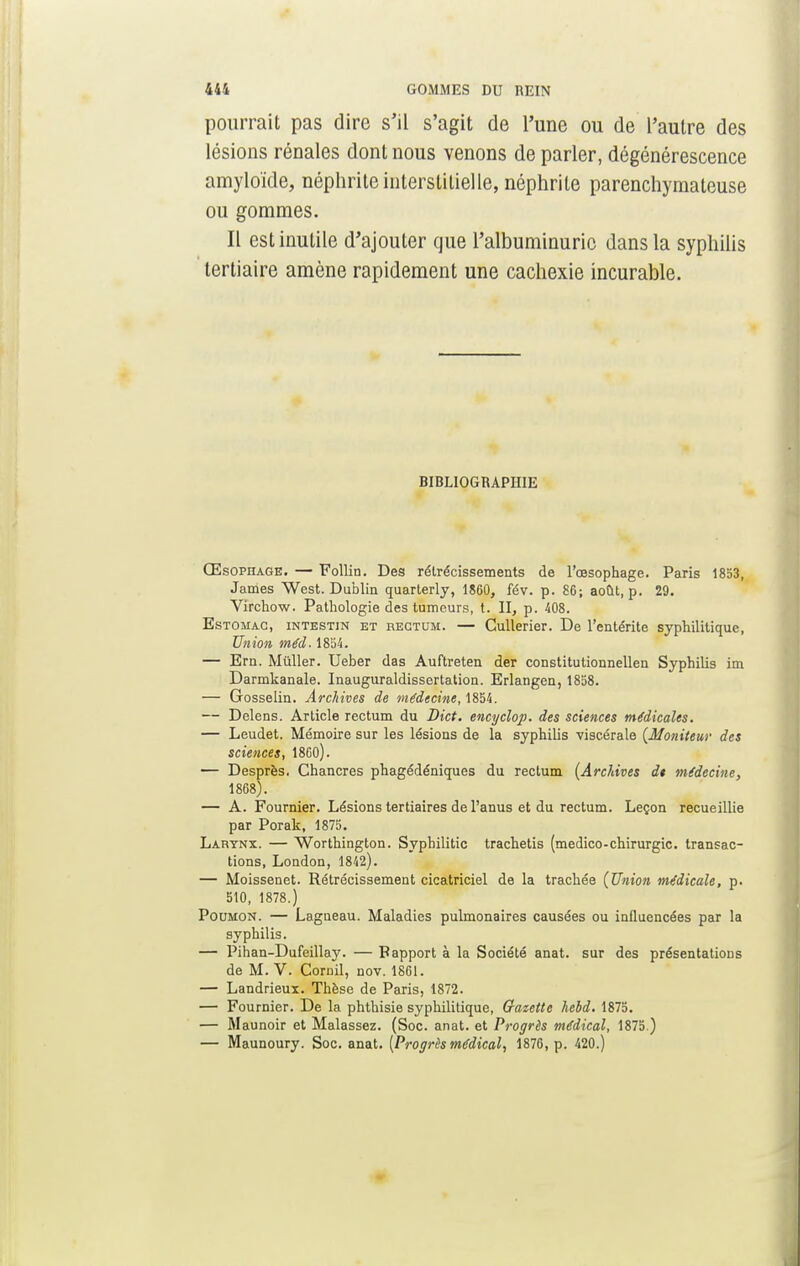 pourrait pas dire s'il s'agit de l'une ou de l'autre des lésions rénales dont nous venons de parler, dégénérescence amyloïde, néphrite interstitielle, néphrite parenchymateuse ou gommes. Il est inutile d'ajouter que l'albuminurie dans la syphilis tertiaire amène rapidement une cachexie incurable. BIBLIOGRAPHIE Œsophage. — Follin. Des rétrécissements de l'œsophage. Paris 1853, James West. Dublin quarterly, 1860, fév. p. 86; août, p. 29. Virchow. Pathologie des tumeurs, t. II, p. 408. Estomac, intestin et rectum. — Cullerier. De l'entérite syphilitique, Union méd. 1854. — Ern. Millier. Ueber das Auftreten der constitutionnellen Syphilis ira Darmkanale. Inauguraldissertation. Erlangen, 1858. — Gosselin. Archives de médecine, 1854. — Delens. Article rectum du Dict. encyclop. des sciences médicales. — Leudet. Mémoire sur les lésions de la syphilis viscérale {Moniteur des sciences, 1860). — Desprès. Chancres phagédéniques du rectum (Archives dt médecine, 1868). — A. Fournier. Lésions tertiaires de l'anus et du rectum. Leçon recueillie par Porak, 1875. Larynx. — Worthington. Syphilitic trachetis (medico-chirurgie, transac- tions, London, 1842). — Moissenet. Rétrécissement cicatriciel de la trachée (Union médicale, p. 510, 1878.) Poumon. — Lagneau. Maladies pulmonaires causées ou influencées par la syphilis. — Pihan-Dufeillay. — Rapport à la Société anat. sur des présentations de M. V. Cornil, nov. 1861. — Landrieux. Thèse de Paris, 1872. — Fournier. De la phthisie syphilitique, Gazette hebd. 1875. — Maunoir et Malassez. (Soc. anat. et Progrès médical, 1875.) — Maunoury. Soc. anat. [Progrès médical, 1876, p. 420.)