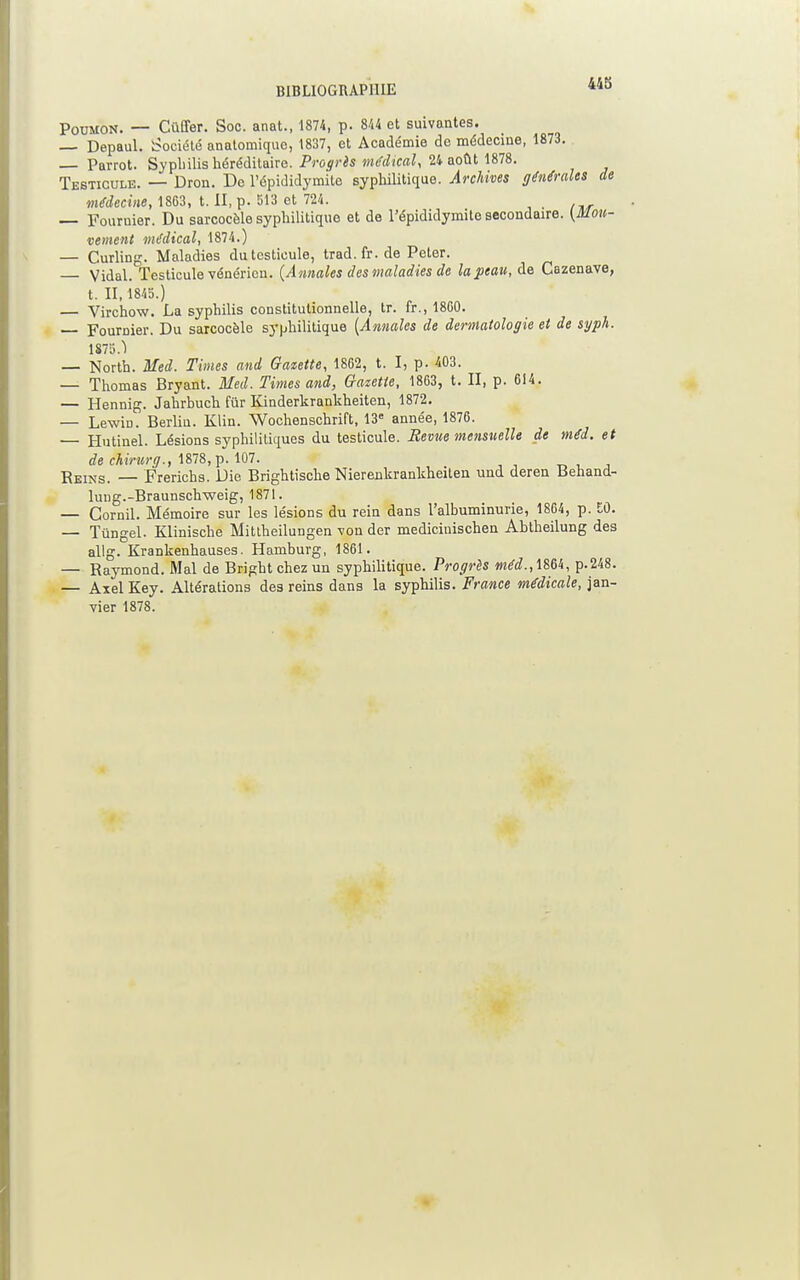 BIBLIOGRAPHIE Poumon. — Cûffer. Soc. anat., 1874, p. 844 et suivantes. — Depaul. Société anatomiquc, 1837, et Académie de médecine, 1873. Pavrot. Syphilis héréditaire. Progrès médical, 24 août 1878. Testicule. — Dron. Do l'épididymite syphilitique. Archives générales de médecine, 1863, t. II, p. 513 et 724. — Fouruier. Du sarcocôle syphilitique et de l'épididymite secondaire. (Mou- vement médical, 1874.) — Curling. Maladies du testicule, trad.fr.de Peter. Vidal. Testicule vénérien. (Annales des maladies de lapeau, de Cazenave, t. 11, 1845.) — Virchow. La syphilis constitutionnelle, tr. fr., 1800. — Fournier. Du sarcocèle syphilitique [Annales de dermatologie et de sgph. 1875.Ï — North. Med. Times and Gazette, 1862, t. I, p. 403. — Thomas Bryant. Med. Times and, Gratette, 1863, t. II, p. 614. — Hennig. Jahrbuch fur Kinderkrankheiten, 1872. — Lewin. Berliu. Klin. Wochenschrift, 13e année, 1876. — Hutinel. Lésions syphilitiques du testicule. Revue mensuelle de méd. et de chirurg., 1878, p. 107. Reins. — Frerichs. Die Brightische Nierenkrankheiten und deren Behand- luug.-Braunschweig, 1871. — Cornil. Mémoire sur les lésions du rein dans l'albuminurie, 1864, p. M. — Tùngel. Klinische Mittheilungen von der medicinischen Abtheilung des allg. Krankenhauses. Hamburg, 1861. — Raymond. Mal de Bright chez un syphilitique. Progrès méd.,1m, p.248. — Axel Key. Altérations des reins dans la syphilis. France médicale, jan- vier 1878.