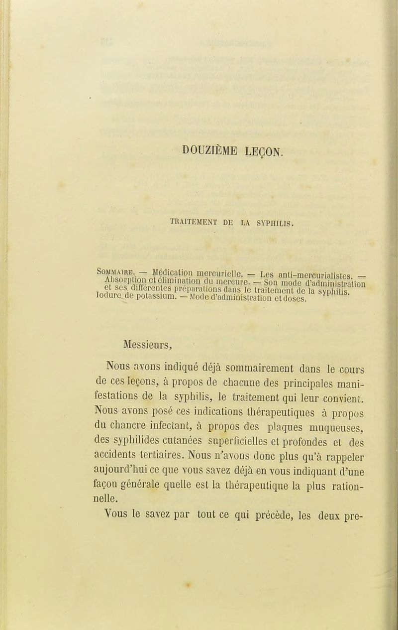 DOUZIÈME LEÇON. TRAITEMENT DE LA SYPHILIS. Sommaire - Médication mercuricllo. - Los anti-mercurialisles - Psopption cl élimination du mercure. - Son mode d'administration et ses différentes préparations dans le traitement de a sypM s lodurc de potassium. - .Mode d'administration et doses SMJmub- Messieurs, Nous avons indiqué déjà sommairement dans le cours de ces leçons, à propos de chacune des principales mani- festations de la syphilis, le traitement qui leur convient. Nous avons posé ces indications thérapeutiques à propos du chancre infectant, à propos des plaques muqueuses, des syphilides cutanées superficielles et profondes et des accidents tertiaires. Nous n'avons donc plus qu'à rappeler aujourd'hui ce que vous savez déjà en vous indiquant d'une façon générale quelle est la thérapeutique la plus ration- nelle. Vous le savez par tout ce qui précède, les deux pre-