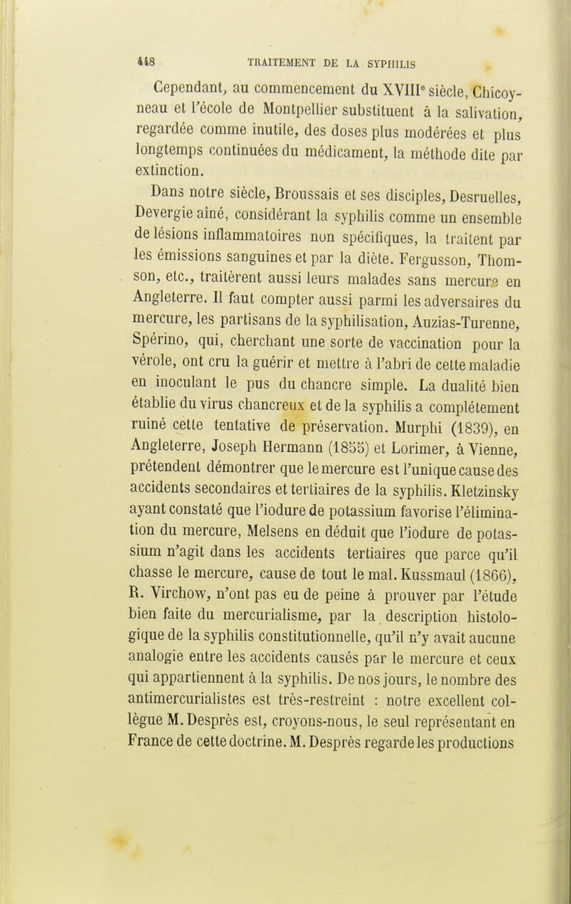 Cependant, au commencement du XVIIIe siècle, Chicoy- neau et l'école de Montpellier substituent à la salivation, regardée comme inutile, des doses plus modérées et plus longtemps continuées du médicament, la méthode dite par extinction. Dans notre siècle, Broussais et ses disciples, Desruelles, Devergieaîné, considérant la syphilis comme un ensemble de lésions inflammatoires nun spécifiques, la traitent par les émissions sanguines et par la diète. Fergusson, Thom- son, etc., traitèrent aussi leurs malades sans mercure en Angleterre. Il faut compter aussi parmi les adversaires du mercure, les partisans de la syphilisation, Auzias-Turenne, Spérino, qui, cherchant une sorte de vaccination pour la vérole, ont cru la guérir et mettre à l'abri de cette maladie en inoculant le pus du chancre simple. La dualité bien établie du virus chancreux et de la syphilis a complètement ruiné cette tentative de préservation. Murphi (1839), en Angleterre, Joseph Hermann (1855) et Lorimer, à Vienne, prétendent démontrer que le mercure est l'unique cause des accidents secondaires et tertiaires de la syphilis. Kletzinsky ayant constaté que l'iodure de potassium favorise l'élimina- tion du mercure, Melsens en déduit que l'iodure de potas- sium n'agit dans les accidents tertiaires que parce qu'il chasse le mercure, cause de tout le mal. Kussmaul (1866), R. Virchow, n'ont pas eu de peine à prouver par l'étude bien faite du mercurialisme, par la. description histolo- gique de la syphilis constitutionnelle, qu'il n'y avait aucune analogie entre les accidents causés par le mercure et ceux qui appartiennent à la syphilis. De nos jours, le nombre des antimercurialistes est très-restreint : notre excellent col- lègue M. Desprès est, croyons-nous, le seul représentant en France de cette doctrine. M. Desprès regarde les productions