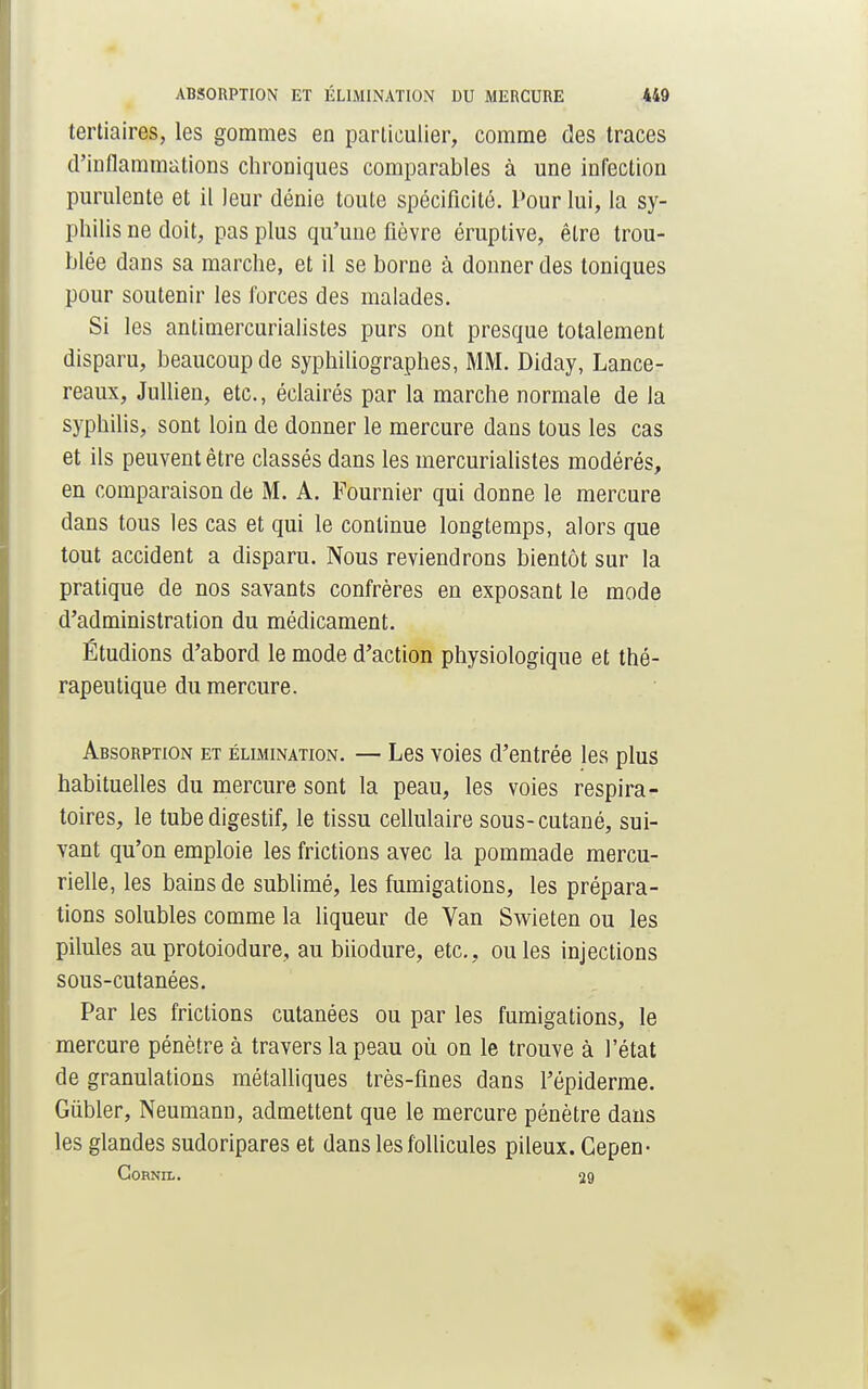 tertiaires, les gommes en particulier, comme des traces d'inflammations chroniques comparables à une infection purulente et il leur dénie toute spécificité. Pour lui, la sy- philis ne doit, pas plus qu'une fièvre éruptive, être trou- blée dans sa marche, et il se borne à donner des toniques pour soutenir les forces des malades. Si les antimercurialistes purs ont presque totalement disparu, beaucoup de syphiliographes, MM. Diday, Lance- reaux, Jullien, etc., éclairés par la marche normale de la syphilis, sont loin de donner le mercure dans tous les cas et ils peuvent être classés dans les mercurialistes modérés, en comparaison de M. A. Fournier qui donne le mercure dans tous les cas et qui le continue longtemps, alors que tout accident a disparu. Nous reviendrons bientôt sur la pratique de nos savants confrères en exposant le mode d'administration du médicament. Étudions d'abord le mode d'action physiologique et thé- rapeutique du mercure. Absorption et élimination. — Les voies d'entrée les plus habituelles du mercure sont la peau, les voies respira- toires, le tube digestif, le tissu cellulaire sous-cutané, sui- vant qu'on emploie les frictions avec la pommade mercu- rielle, les bains de sublimé, les fumigations, les prépara- tions solubles comme la liqueur de Van Swieten ou les pilules au protoiodure, au biiodure, etc., ouïes injections sous-cutanées. Par les frictions cutanées ou par les fumigations, le mercure pénètre à travers la peau où on le trouve à l'état de granulations métalliques très-fines dans Fépiderme. Gùbler, Neumann, admettent que le mercure pénètre dans les glandes sudoripares et dans les follicules pileux. Gepen- CORNIL. J9