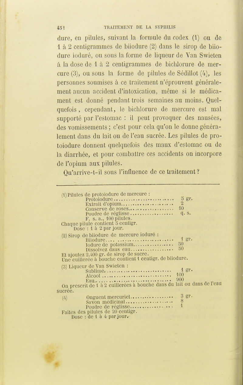dure, en piluies, suivant la formule du codex (1) ou de 1 à 2 centigrammes de biiodure (2) dans le sirop de biio- durc ioduré, ou sous la forme de liqueur de Van Swieten à la dose de 1 à 2 centigrammes de bichlorure de mer- cure (3), ou sous la forme de pilules de Sédillot (4), les personnes soumises à ce traitement n'éprouvent générale- ment aucun accident d'intoxication, même si le médica- ment est donné pendant trois semaines au moins. Quel- quefois , cependant, le bichlorure de mercure est mal supporté par l'estomac : il peut provoquer des nausées, des vomissements ; c'est pour cela qu'on le donne généra- lement dans du lait ou de l'eau sucrée. Les pilules de pro- toiodure donnent quelquefois des maux d'estomac ou de la diarrhée, et pour combattre ces accidents on incorpore de l'opium aux pilules. Qu'arrive-t-il sous l'influence de ce traitement ? (1) Pilules de protoiodure de mercure : Proloiodure S gr. Extrait d'opium 2 Conserve de roses 10 Poudre de réglisse q. s. F. s. a., 100 pilules. Chaque pilule contient 5 centigr. Dose : 1 à 2 par jour. (2) Sirop de biiodure de mercure ioduré : Biiodure \ gr. Iodurede potassium 50 Dissolvez dans eau 50 Et ajoutez 2,400 gr. de sirop de sucre. Une cuillerée à bouche contient 1 centigr. de buodure. (3) Liqueur de Van Swieten : 1 Sublimé 1 gr. Alcool 100 Fau 900 On prescrit de l'à 2 cuillerées à bouche dans du lait ou dans de l'eau sucrée. (/,) Onguent mercuriel 3 gr. Savon médicinal ° Poudre de réglisse 1 Faites des pilules de 20 centigr. Dose : de 1 à 4 par jour.