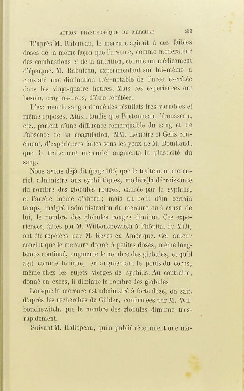 D'après M. Rabuteau, le mercure agirait à ces faibles closes de la même façon que l'arsenic, comme modérateur des combustions et de la nutrition, comme un médicament d'épargne. M. Rabuteau, expérimentant sur lui-même, a constaté une diminution très-notable de l'urée excrétée dans les vingt-quatre heures. Mais ces expériences ont besoin, croyons-nous, d'être répétées. L'examen du sang a donné des résultats très-Yariables et même opposés. Ainsi, tandis que Bretonneau, Trousseau, etc., parlent d'une diffluence remarquable du sang et de l'absence de sa coagulation, MM. Lemaire et Gélis con- cluent, d'expériences faites sous les yeux de M. Bouillaud, que le traitement mercuriel augmente la plasticité du sang. Nous avons déjà dit (page 165) que le traitement mercu- riel, adminislré aux syphilitiques, modère'la décroissance du nombre des globules rouges, causée par la syphilis, et l'arrête même d'abord; mais au bout d'un certain temps, malgré l'administration du mercure ou à cause de lui, le nombre des globules rouges diminue. Ces expé- riences, faites par M. Wilbouchewitch à l'hôpital du Midi, ont été répétées par M. Keyes en Amérique. Cet auteur conclut que le mercure donné à petites doses, même long- temps continué, augmente le nombre des globules, et qu'il agit comme tonique, en augmentant le poids du corps, même chez les sujets vierges de syphilis. Au contraire, donné en excès, il diminue le nombre des globules. Lorsque le mercure est administré à forte dose, on sait, d'après les recherches de Gûbler, confirmées par M. Wil- bouchewitch, que le nombre des globules diminue très- rapidement. Suivant M. Hallopeau, qui a publié récemment une mo-