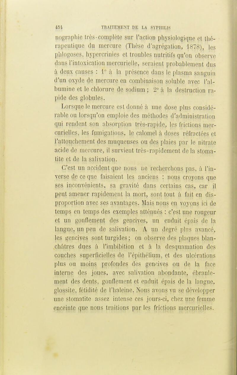 484 Tn.MTEMKNT DE LA PVPIIILIS ppgraphip très-complète sur l'action physiologique et thé- rnpcutiquc du mercure (Thèse d'agrégation, 1878), les phlogoses, hypcrcrinies et troubles nutritifs qu'on observe dans rinioxicalion mcrcurielle, seraient probablement dus à deux causes : 1° à la présence dans le plasma sanguin d'un oxyde de mercure en combinaison solublc avec l'al- bumine et le chlorure de sodium ; 2° à la destruction ra- pide des globules. Lorsque le mercure est donné à une dose plus considé- rable ou lorsqu'on emploie des méthodes d'administration qui rendent son absorption très-rapide, les frictions nirr- curielles, les fumigations, le calomel à doses réfractées et l'attouchement des muqueuses ou des plaies par le nitrate acide de mercure, il survient très-rapidement delà stoma- tite et de la salivation. C'est un accident que nous ne recherchons pas, à l'in- verse de ce que faisaient les anciens : nous croyons que ses inconvénients, sa gravité dans certains cas, car il peut amener rapidement la mort, sont tout à fait en dis- proportion avec ses avantages. Mais nous en voyons ici de temps en temps des exemples atténués : c'est une rougeur et un gonflement des gencives, un enduit épais de la langue, un peu cle salivation. A un degré plus avancé, les gencives sont turgides ; on observe des plaques blan- châtres dues à l'imbibition et à la desquamation des couches superficielles de l'épithélium, et des ulcérations plus ou moins profondes des gencives ou de la face interne des joues, avec salivation abondante, ébranle- ment des dents, gonflement et enduit épais de la langue, glossite, fétidité de l'haleine. Nous avons vu se développer une stomatite assez intense ces jours-ci, chez une femme enceinte que nous traitions par les frictions mercurielles.