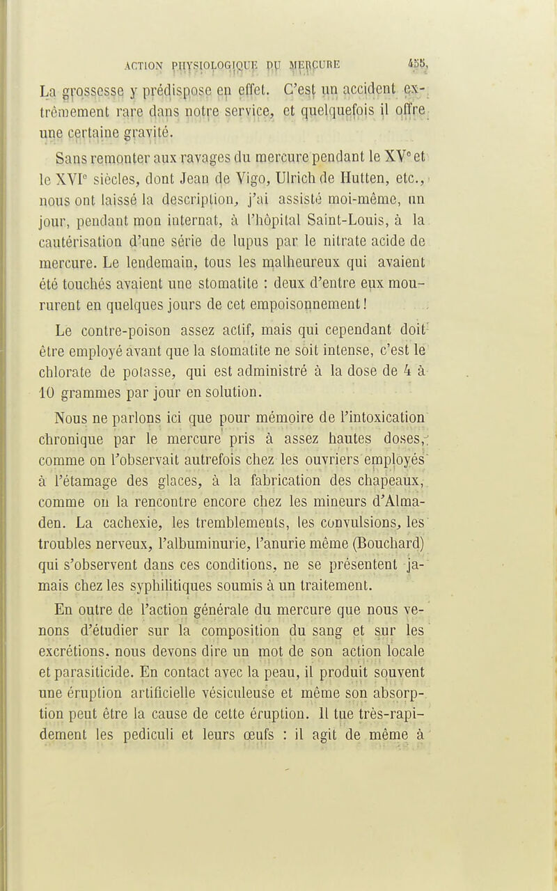 L;i grossesse y prédispose en effet. C'est vin accident ex- trêmement rare dans notre service, et quelquefois il offre une certaine gravité. Sans remonter aux ravages du mercure pendant le XV0 et le XVI0 siècles, dont Jean de Vigo, Ulrich de Hutten, etc.,' nous ont laissé la description, j'ai assisté moi-même, un jour, pendant mon internat, à l'hôpital Saint-Louis, à la cautérisation d'une série de lupus par le nitrate acide de mercure. Le lendemain, tous les malheureux qui avaient été touchés avaient une stomatite : deux d'entre eux mou- rurent en quelques jours de cet empoisonnement! Le contre-poison assez actif, mais qui cependant doit être employé avant que la stomatite ne soit intense, c'est le chlorate de potasse, qui est administré à la dose de 4 à 10 grammes par jour en solution. Nous ne parlons ici que pour mémoire de l'intoxication chronique par le mercure pris à assez hautes doses,, comme on l'observait autrefois chez les ouvriers employés à l'étamage des glaces, à la fabrication des chapeaux, comme on la rencontre encore chez les mineurs d'Alma- den. La cachexie, les tremblements, les convulsions, les troubles nerveux, l'albuminurie, l'anurie même (Bouchard) qui s'observent dans ces conditions, ne se présentent ja- mais chez les syphilitiques soumis à un traitement. En outre de l'action générale du mercure que nous ve- nons d'étudier sur la composition du sang et sur les excrétions, nous devons dire un mot de son action locale et parasiticide. En contact avec la peau, il produit souvent une éruption artificielle vésiculeuse et même son absorp- tion peut être la cause de cette éruption. Il tue très-rapi- dement les pediculi et leurs œufs : il agit de même à