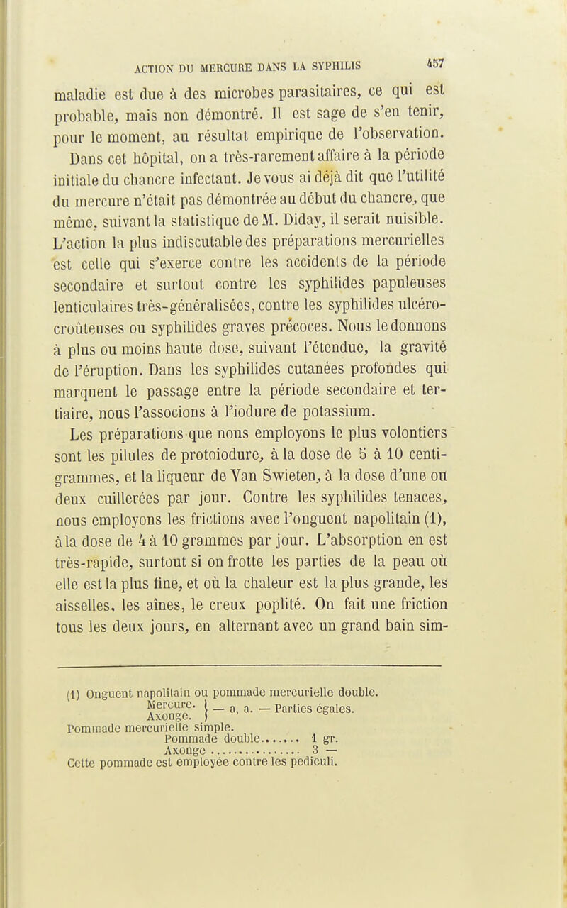 maladie est due à des microbes parasitaires, ce qui est probable, mais non démontré. Il est sage de s'en tenir, pour le moment, au résultat empirique de l'observation. Dans cet hôpital, on a très-rarement affaire à la période initiale du chancre infectant. Je vous ai déjà dit que l'utilité du mercure n'était pas démontrée au début du chancre, que même, suivant la statistique de M. Diday, il serait nuisible. L'action la plus indiscutable des préparations mercurielles est celle qui s'exerce contre les accidenls de la période secondaire et surtout contre les syphilides papuleuses lenticulaires très-généralisées, contre les syphilides ulcéro- croùteuses ou syphilides graves précoces. Nous le donnons à plus ou moins haute dose, suivant l'étendue, la gravité de l'éruption. Dans les syphilides cutanées profondes qui marquent le passage entre la période secondaire et ter- tiaire, nous l'associons à l'iodure de potassium. Les préparations que nous employons le plus volontiers sont les pilules de protoiodure, à la dose de 5 à 10 centi- grammes, et la liqueur de Van Swieten, à la dose d'une ou deux cuillerées par jour. Contre les syphilides tenaces, nous employons les frictions avec l'onguent napolitain (1), àla dose de 4 à 10 grammes par jour. L'absorption en est très-rapide, surtout si on frotte les parties de la peau où elle est la plus fine, et où la chaleur est la plus grande, les aisselles, les aînés, le creux poplité. On fait une friction tous les deux jours, en alternant avec un grand bain sim- (1) Onguent napolitain ou pommade mereuriellc double. Mercure. I _ a a Parties égales. Axonge. ) ' to Pommade mereuriellc simple. Pommade double 1 gr. Axonge 3 — Celte pommade est employée contre les pediculi.