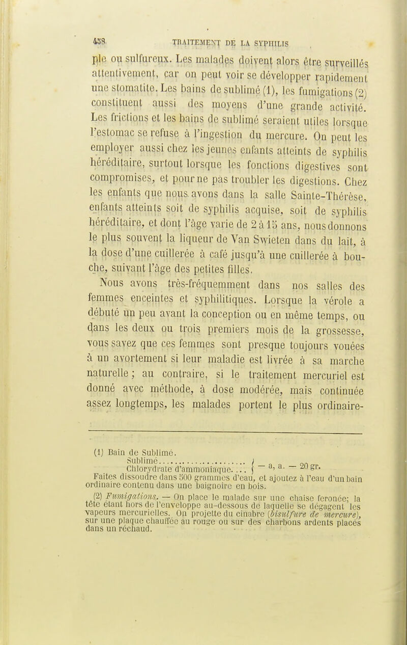 pie ou sulfureux. Les malades doivent alors être surveillés attentivement, car on peut voir se développer rapidement une stomatite. Les bains de sublimé (1), les fumigations (2) constituent aussi des moyens d'une grande activité. Les frictions et les bains de sublimé seraient utiles lorsque l'estomac se refuse à l'ingestion du mercure. On peut les employer aussi chez les jeunes enfants atteints de syphilis héréditaire, surtout lorsque les fondions digestives sont compromises, et pour ne pas troubler les digestions. Chez les enfants que nous avons dans la salle Sainte-Thérèse, enfants atteints soit de syphilis acquise, soit de syphilis héréditaire, et dont l'âge varie de 2 à 15 ans, nous donnons le plus souvent la liqueur de Van Swieten dans du lait, à la dose d'une cuillerée à café jusqu'à une cuillerée à bou- che, suivant l'âge des petites filles. Nous avons très-fréquemment dans nos salles des femmes enceintes et syphilitiques. Lorsque la vérole a débuté un peu avant la conception ou en même temps, ou dans les deux ou trois premiers mois de la grossesse, vous savez que ces femmes sont presque toujours vouées à un avortement si leur maladie est livrée à sa marche naturelle ; au contraire, si le traitement mercuriel est donné avec méthode, à dose modérée, mais continuée assez longtemps, les malades portent le plus ordinaire- Ci) Bain de Sublime. Sublimé ; _ n Cblorydraie d'ammoniaque j a> a- — ^'g''- Faites dissoudre dans 500 grammes d'eau, et ajoutez à l'eau d'un bain ordinaire contenu dans une baignoire en bois. (2) Fumigations. — On place le malade sur une ebaise feronce; la tetc étant hors de l'enveloppe au-dessous de laquelle se dégagent les vapeurs mercuriclles. On projette du cinabre [bisulfure de mercure), sur une plaque chauffée au rouge ou sur des charbons ardents placés dans un réchaud.