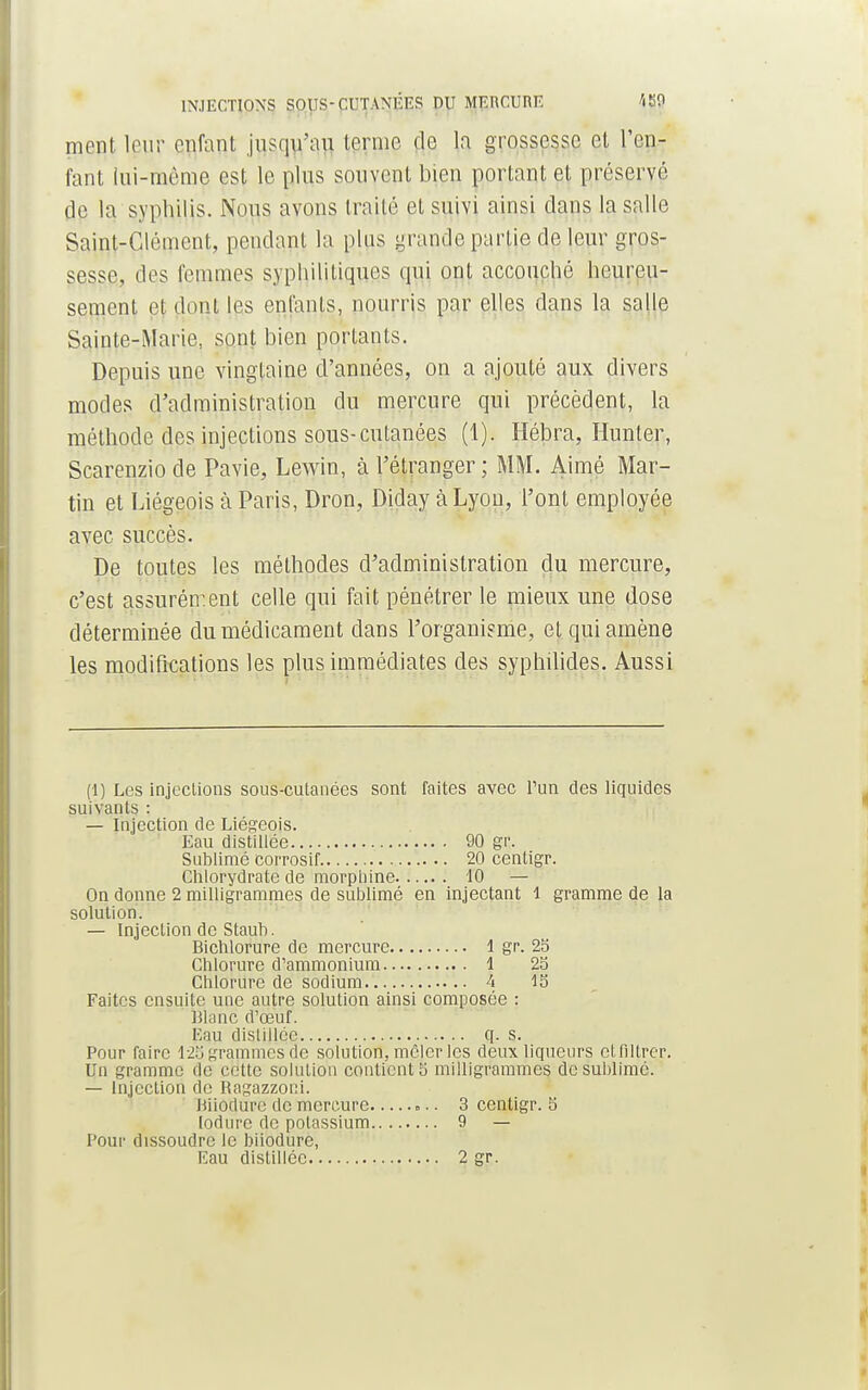 INJECTIONS SOUS-CUTANÉES DU MERCURE «0 ment leur enfant jusqu'au terme de la grossesse et l'en- fant ini-mème est le pins souvent bien portant et préservé de la syphilis. Nous avons traité et suivi ainsi clans la salle Saint-Clément, pendant la plus grande partie de leur gros- sesse, des femmes syphilitiques qui ont accouché heureu- sement et dont les enfants, nourris par elles dans la salle Sainte-Marie, sont bien portants. Depuis une vingtaine d'années, on a ajouté aux divers modes d'administration du mercure qui précèdent, la méthode des injections sous-cutanées (1). Hébra, Hunier, Scarenziode Pavie, Lewin, à l'étranger; MM. Aimé Mar- tin et Liégeois à Paris, Dron, Diday à Lyon, l'ont employée avec succès. De toutes les méthodes d'administration du mercure, c'est assurément celle qui fait pénétrer le mieux une dose déterminée du médicament dans l'organisme, et qui amène les modifications les plus immédiates des syphilides. Aussi (1) Les injections sous-cutanées sont faites avec l'un des liquides suivants : — Injection de Liégeois. Eau distillée 90 gr. Sublimé corrosif 20 centigr. Chlorydrate de morphine 10 — On donne 2 milligrammes de sublimé en injectant 1 gramme de la solution. — Injection de Staub. Bichlorure de mercure 1 gr. 23 Chlorure d'ammonium 1 23 Chlorure de sodium 4 13 Faites ensuite une autre solution ainsi composée : Blanc d'œuf. Eau distillée q. s. Pour faire 125 grammes de solution, mêler les deux liqueurs et filtrer. Un gramme de cette solution contient 5 milligrammes de sublimé. — Injection de Ragazzoui. Biiodurc de mercure 3 centigr. 5 lodurc de potassium 9 — Pour dissoudre le biiodurc, Eau distillée 2 gr.