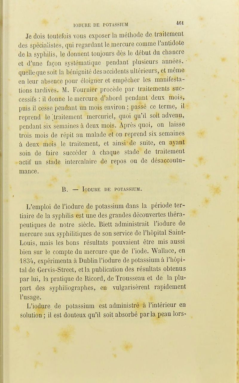10DURE DE POTASSIUM 4bl Je dois toutefois vous exposer la méthode de traitement des spécialistes, qui regardant le mercure comme l'antidote de la syphilis, le donnent toujours dès le début du chancre et d'une façon systématique pendant plusieurs années, ■ quelle que soit la bénignité des accidents ultérieurs, et même en leur absence pour éloigner et empêcher les manifesta- tions tardives. M. Fournier procède par traitements suc- cessifs : il donne le mercure d'abord pendant deux mois, puis il cesse pendant un mois environ ; passé ce terme, il reprend le ; traitement mercuriel, quoi qu'il soit advenu, pendant six semaines à deux mois. Après quoi, on laisse trois mois de répit au malade et on reprend six semaines à deux mois le traitement, et ainsi de suite, en ayant soin de faire succéder à chaque stade de traitement actif un stade intercalaire de repos ou de désaccoutu- mance, B. — IODURE DE POTASSIUM. L'emploi de l'iodure de potassium dans la période ter- tiaire de la syphilis est une des grandes découvertes théra- peutiques de notre siècle. Biett administrait l'iodure de mercure aux syphilitiques de son service de l'hôpital Saint- Louis, mais les bons résultats pouvaient être mis aussi bien sur le compte du mercure que de l'iode. Wallace, en 1834, expérimenta à Dublin l'iodure de potassium à l'hôpi- tal de Gervis-Street, et la publication des résultats obtenus par lui, la pratique de Ricord, de Trousseau et de la plu- part des syphiliographes, en vulgarisèrent rapidement l'usage. L'iodure de potassium est administré à l'intérieur en solution ; il est douteux qu'il soit absorbé parla peau lors-