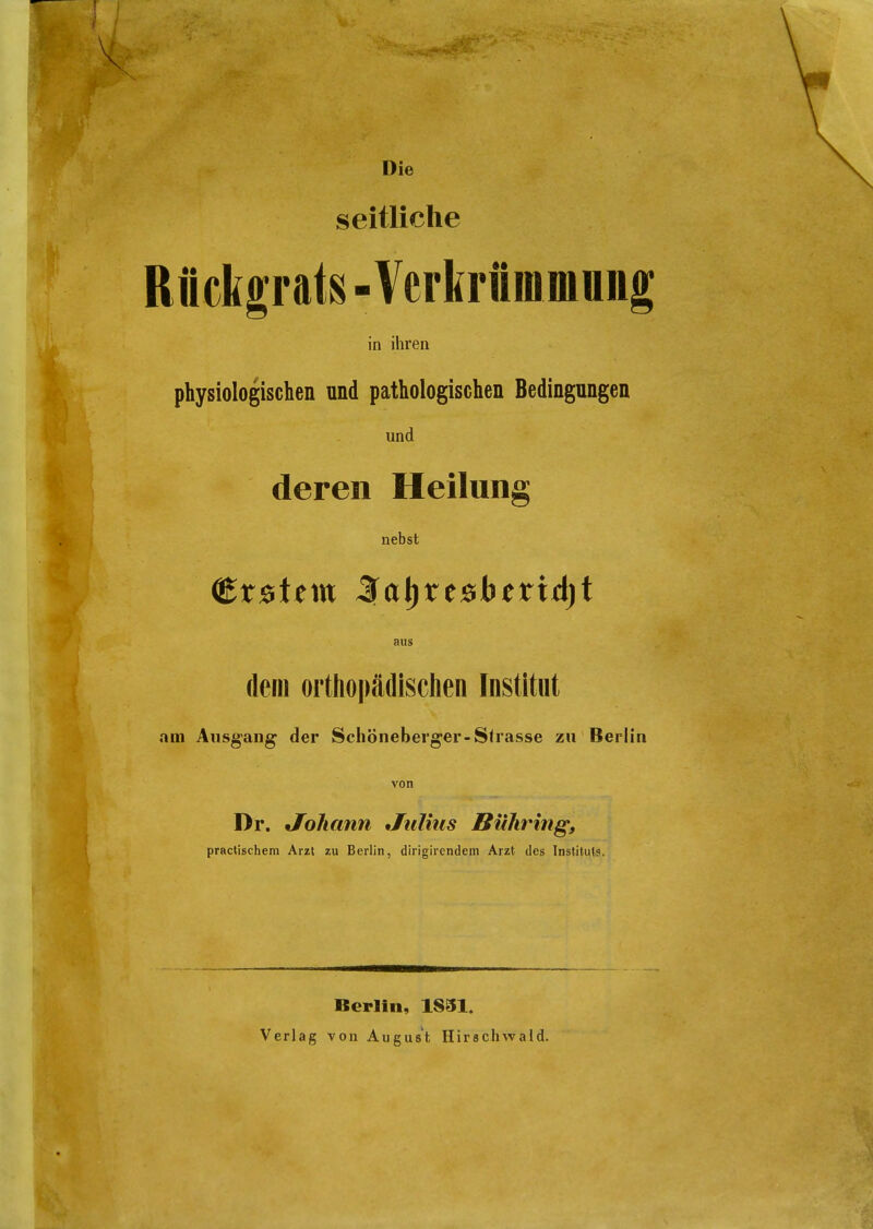 Die seitliche Rückgrats - Verkrüiumung in ihren physiologischen und pathologischen Bedingungen und deren Heilung nebst €t&it\VL 3la\)Xt»htxx<i)t aus dem orthopädischen Institut am Ausgang der Schöneberger-Strasse zu Berlin von Dr. Johann Julius Bühring, practischem Arzt zu Berlin, dirigirendem Arzt des Instituts. Berlin, 1831, Verlag von August Hirschwald.