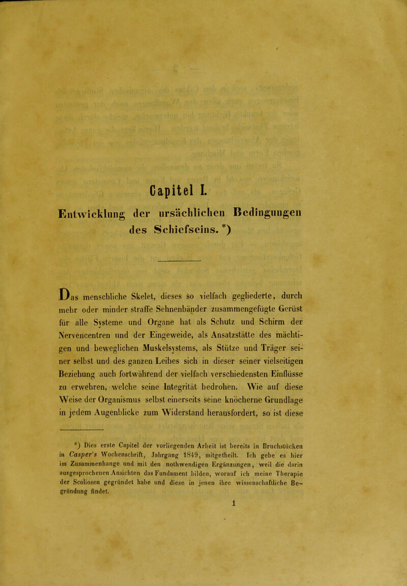 Entwicklung der ursächlichen Bedingungen des Schiefseins. *) Das menschliche Skelet, dieses so vielfach gegliederte, durch mehr oder minder straffe Sehnenbänder zusammengefügte Gerüst für alle Systeme und Organe hat als Schutz und Schirm der Nervencentren und der Eingeweide, als Ansatzstätte des mächti- gen und beweglichen Muskelsystems, als Stütze und Träger sei- ner selbst und des ganzen Leibes sich in dieser seiner vielseitigen Beziehung auch fortwährend der vielfach verschiedensten Einflüsse zu erwehren, welche seine Integrität bedrohen. Wie auf diese Weise der Organismus selbst einerseits seine knöcherne Grundlage in jedem Augenblicke zum Widerstand herausfordert, so ist diese *) Dies erste Capitel der vorliegenden Arbeit ist bereits in Brnchstücken in Casper's Wochenschrift, Jahrgang 1849, mitgetheilt. Ich gebe es hier im Zusammenhange und mit den nothwendigen Ergänzungen, weil die darin ausgesprochenen Ansichten das Fundament bilden, worauf ich meine Therapie der Scolioscn gegründet habe und diese in jenen ihre wissenschaftliche Be- gründung findet. 1