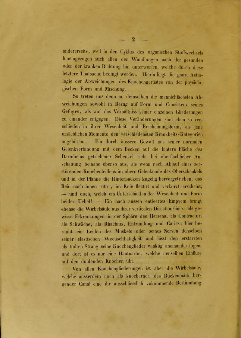 andererseits, weil in den Cyklus des organischen Stoffwechsels hineingezogen auch allen den Wandlungen nach der gesunden oder der kranken Richtung hin unterworfen, welche durch diese letztere Thatsache bedingt werden. Hierin liegt die ganze Aetio- logie der Abweichungen des Knochengerüstes von der physiolo- gischen Form und Mischung. So treten uns denn an demselben die mannichfachslen Ab- weichungen sowohl in Bezug auf Form und Consistenz seines Gefüges, als auf das Verhältniss seiner einzelnen Gliederungen zu einander entgegen. Diese Veränderungen sind eben so ver- schieden in ihrer Wesenheit und Erscheinungsform, als jene ursächlichen Momente den verschiedensten Krankheits-Kategorien angehören. Ein durch äussere Gewalt aus seiner normalen Gelenkverbindung mit dem Becken auf die hintere Fläche des Darmbeins getriebener Schenkel sieht bei oberflächlicher An- schauung beinahe ebenso aus, als wenn nach Ablauf eines zer- störenden Knochenleidens im obern Gelenkende des Oberschenkels und in der Pfanne die Hinterbacken kugelig hervorgetrieben, das Bein nach innen rotirt, im Knie flectirt und verkürzt erscheint, — und doch, welch ein Unterschied in der Wesenheit und Form beider Uebel! — Ein nach aussen entleertes Empyem bringt ebenso die Wirbelsäule aus ihrer verticalen Directionslinie, als ge- wisse Erkrankungen in der Sphäre des Herzens, als Contractur, als Schwäche, als Rhachitis, Entzündung und Caries; hier be- raubt ein Leiden des Muskels oder seines Nerven denselben seiner elastischen Wechselthätigkeit und lässt den erstarrten als todten Strang seine Knochenglieder winklig aneinander fügen, und dort ist es nur eine Hautnarbe, welche denselben Einlluss auf den duldenden Knochen übt. Von allen Knochengliederungen ist aber die Wirbelsäule, welche ausserdem noch als knöcherner, das Rückenmark ber- gender Canal eine ihr ausschliesslich zukommende Bestimmung