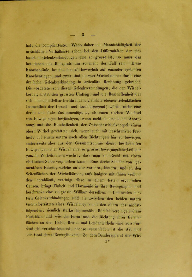 hat, die complicirteste. Wenn daher die Mannich faltigkeit der ursächlichen Verhältnisse schon bei den Difformitäten der ein- fachsten Gelenkverbindungen eine so grosse ist, so rauss das bei denen des Rückgrats um so mehr der Fall sein. Diese Rnochensäule besteht aus 24 beweglich auf einander gestellten Knochenringen, und zwar sind je zwei Wirbel immer durch eine dreifache Gelenkverbindung in articuläre Beziehung gebracht. Die vorderste von diesen Gelenkverbindungen, die der Wirbel- körper, bietet den grössten Umfang, und die Beschaffenheit der sich hier unmittelbar berührenden, ziemlich ebenen Gelenkflächen (namentlich der Dorsal- und Lumbargegend) würde mehr eine derbe und feste Zusammenfügung, als einen reichen Wechsel von Bewegungen begünstigen, wenn nicht einerseits die Anord- nung und die Beschaffenheit der Zwischenwirbelknorpel einem obern Wirbel gestattete, sich, wenn auch mit beschränkter Frei- heit, auf einem untern nach allen Richtungen hin zu bewegen, andererseits aber aus der Gesammtsumme dieser beschränkten Bewegungen aller Wirbel eine so grosse Bewegungsfähigkeit der ganzen Wirbelsäule erwüchse, dass man sie Recht mit einem elastischen Stabe vergleichen kann. Eine derbe Schicht von liga- mentösen Fasern, welche an der vordem, hintern, und an den Seitenflächen der Wirbelkörper, aufs innigste mit ihnen verbun- den, herabläuft, vereinigt diese zu einem festen organischen Ganzen, bringt Einheit und Harmonie in ihre Bewegungen und beschränkt eine zu grosse Wiflkür derselben. Die beiden hin- tern Gelenkverbindungen sind die zwischen den beiden untern Gelenkfortsätzen eines Wirbelbogens mit den obern des nächst- folgenden; ziemlich starke ligamentöse Bündel vereinigen diese Fortsätze, und wie die Form und die Richtung ihrer Gelenk- flächen an den Hals-, Brust- und Lendenwirbeln eine ausseror- dentlich verschiedene ist, ebenso verschieden ist die Art und der Grad ihrer Beweglichkeit. Zu dem Bänderapparat der Wir-