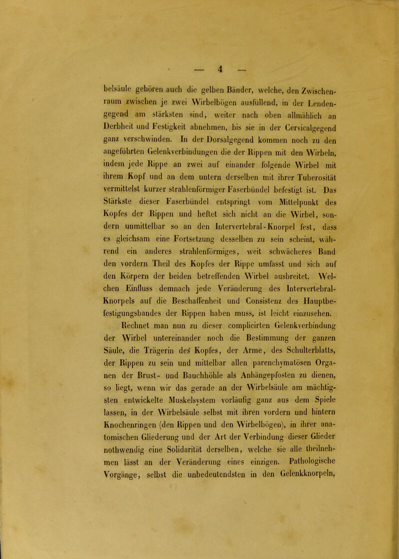 belsäule gehören auch die gelben Bänder, welche, den Zwischen- raum zwischen je zwei Wirbelbögen ausfüllend, in der Lenden- gegend am stärksten sind, weiter nach oben allmählich an Derbheit und Festigkeit abnehmen, bis sie in der Gervicalgegend ganz verschwinden. In der Dorsalgegend kommen noch zu den angeführten Gelenkverbindungen die der Rippen mit den Wirbeln, indem jede Rippe an zwei auf einander folgende Wirbel mit ihrem Kopf und an dem untern derselben mit ihrer Tuberosität vermittelst kurzer strahlenförmiger Faserbündel befestigt ist. Das Stärkste dieser Faserbündel entspringt vom Mittelpunkt des Kopfes der Rippen und heftet sich nicht an die Wirbel, son- dern unmittelbar so an den Inlervertebral-Knorpel fest, dass es gleichsam eine Fortsetzung desselben zu sein scheint, wäh- rend ein anderes strahlenförmiges, weit schwächeres Band den vordem Theil des Kopfes der Rippe umfasst und sich auf den Körpern der beiden betreffenden Wirbel ausbreitet. Wel- chen Einfluss demnach jede Veränderung des Intervertebral- Knorpels auf die Beschaffenheit und Consistenz des Hauptbe- festigungsbandes der Rippen haben muss, ist leicht einzusehen. Rechnet man nun zu dieser comphcirten Gelenkverbindung der Wirbel untereinander noch die Bestimmung der ganzen Säule, die Trägerin de^ Kopfes, der Arme, des Schulterblatts, der Rippen zu sein und mittelbar allen parenchymatösen Orga- nen der Brust- und Bauchhöhle als Anhängepfosten zu dienen, so Hegt, wenn wir das gerade an der Wirbelsäule am mächtig- sten entwickelte Muskelsystem vorläufig ganz aus dem Spiele lassen, in der Wirbelsäule selbst mit ihren vordem und hintern Knochenringen (den Rippen und den Wirbelbögen), in ihrer ana- tomischen Gliederung und der Art der Verbindung dieser Glieder nothwendig eine Solidarität derselben, welche sie alle theilneh- men lässt an der Veränderung eines einzigen. Pathologische Vorgänge, selbst die unbedeutendsten in den Gelenkknorpeln,