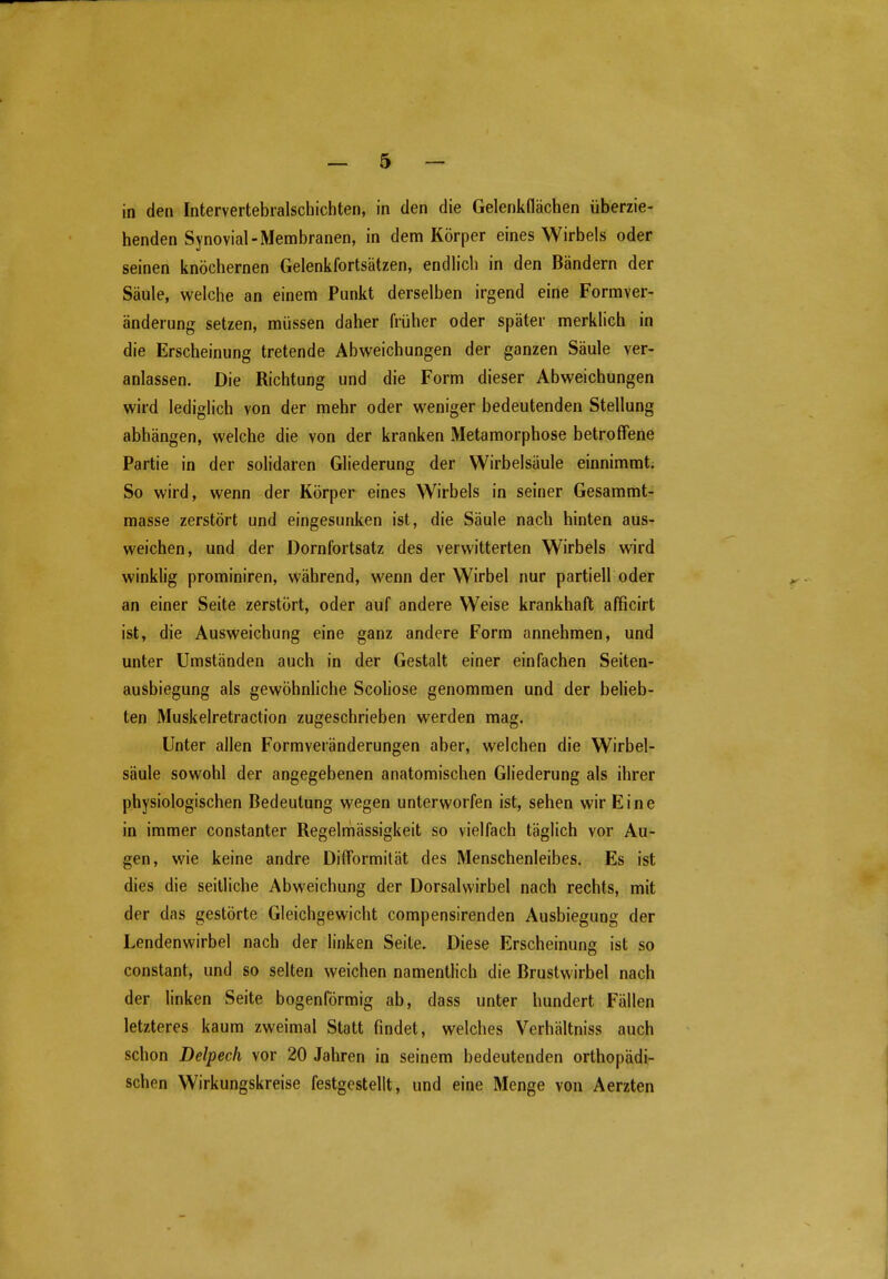 in den Intervertebralschichten, in den die Gelenkflächen überzie- henden Synovial-Membranen, in dem Körper eines Wirbels oder seinen knöchernen Gelenkfortsätzen, endlich in den Bändern der Säule, welche an einem Punkt derselben irgend eine Formver- änderung setzen, müssen daher früher oder später merklich in die Erscheinung tretende Abweichungen der ganzen Säule ver- anlassen. Die Richtung und die Form dieser Abweichungen wird lediglich von der mehr oder weniger bedeutenden Stellung abhängen, welche die von der kranken Metamorphose betroffene Partie in der solidaren Gliederung der Wirbelsäule einnimmt. So wird, wenn der Körper eines Wirbels in seiner Gesammt- masse zerstört und eingesunken ist, die Säule nach hinten aus- weichen, und der Dornfortsatz des verwitterten Wirbels wird winklig prominiren, während, wenn der Wirbel nur partiell oder an einer Seite zerstört, oder auf andere Weise krankhaft afficirt ist, die Ausweichung eine ganz andere Form annehmen, und unter Umständen auch in der Gestalt einer einfachen Seiten- ausbiegung als gewöhnHche Scoliose genommen und der belieb- ten Muskelretraction zugeschrieben werden mag. Unter allen Formveränderungen aber, welchen die Wirbel- säule sowohl der angegebenen anatomischen Gliederung als ihrer physiologischen Bedeutung wegen unterworfen ist, sehen wir Eine in immer constanter Regelmässigkeit so vielfach täglich vor Au- gen, wie keine andre Difformität des Menschenleibes. Es ist dies die seitliche Abweichung der Dorsalwirbel nach rechts, mit der das gestörte Gleichgewicht compensirenden Ausbiegung der Lendenwirbel nach der linken Seite. Diese Erscheinung ist so constant, und so selten weichen namentlich die Brustwirbel nach der linken Seite bogenförmig ab, dass unter hundert Fällen letzteres kaum zweimal Statt findet, welches Verhältniss auch schon Delpech vor 20 Jahren in seinem bedeutenden orthopädi- schen Wirkungskreise festgestellt, und eine Menge von Aerzten