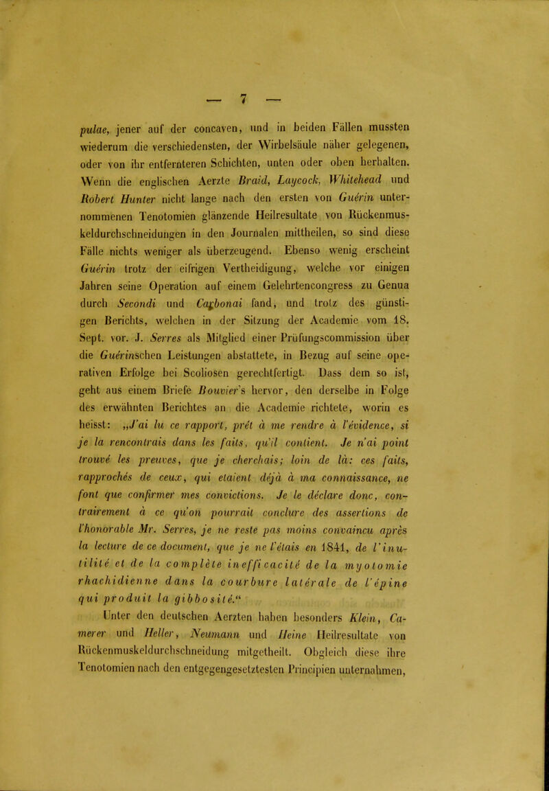 pulae, jener auf der concaven, und in beiden Fällen mussten wiederum die verschiedensten, der Wirbelsäule näher gelegenen, oder von ihr entfernteren Schichten, unten oder oben herhalten. Wenn die englischen Aerzte Braid, Laycock, Wliiteheacl und Robert Hunter nicht lange nach den ersten von Gu4rin unter- nommenen Tenotomien glänzende Heilresultate von Rückenmus- keldurchschneidungen in den Journalen mittheilen, so sind diese Fälle nichts weniger als überzeugend. Ebenso wenig erscheint Guerin trotz der eifrigen Vertheidigung, welche vor einigen Jahren seine Operation auf einem Gelehrtencongress zu Genua durch Secondi und Ca^honai fand, und trotz des günsti- gen Berichts, welchen in der Sitzung der Acaderaie vom 18. Sept. vor. J. Serres als Mitglied einer Prüfungscommission über die (jMennschen Leistungen abstattete, in Bezug auf seine ope- rativen Erfolge bei Scoliosen gerechtfertigt. Dass dem so ist, geht aus einem Briefe Bouvier's hervor, den derselbe in Folge des erwähnten Berichtes an die Academie richtete, worin es heisst: „J'ai lu ce rapport, pret ä me rendre ä l'evidence, si je la renconlrais dans les fails, qull contienl. Je n'ai point trouve les preuves, que je cherchais; hin de lä: ces faüs, rapproches de ceux, qui elaient dejä ä ma connaissance^ ne font que conßrmer mes conviclions. Je le declare donc, con- irairement ä ce qu'on pourrait conclure des asseriions de riwnorable Mr. Serres, je ne resle pas moins convaincu apres la lecture de ce document, que je ne l'etais cn i841, de l'inu- tilite et de la complete ineffi cacile de la myolomie rhachidienne dans la courhure laterale de l'epine qui produit la gibbo site. Unter den deutschen Aerzten haben besonders Klein, Ca- merei^ und Heller, Neumann und Heine Heilresultate von Rückenmuskeldurchschneidung mitgetheilt. Obgleich diese ihre Tenotomien nach den entgegengesetztesten Principien unternahmen.