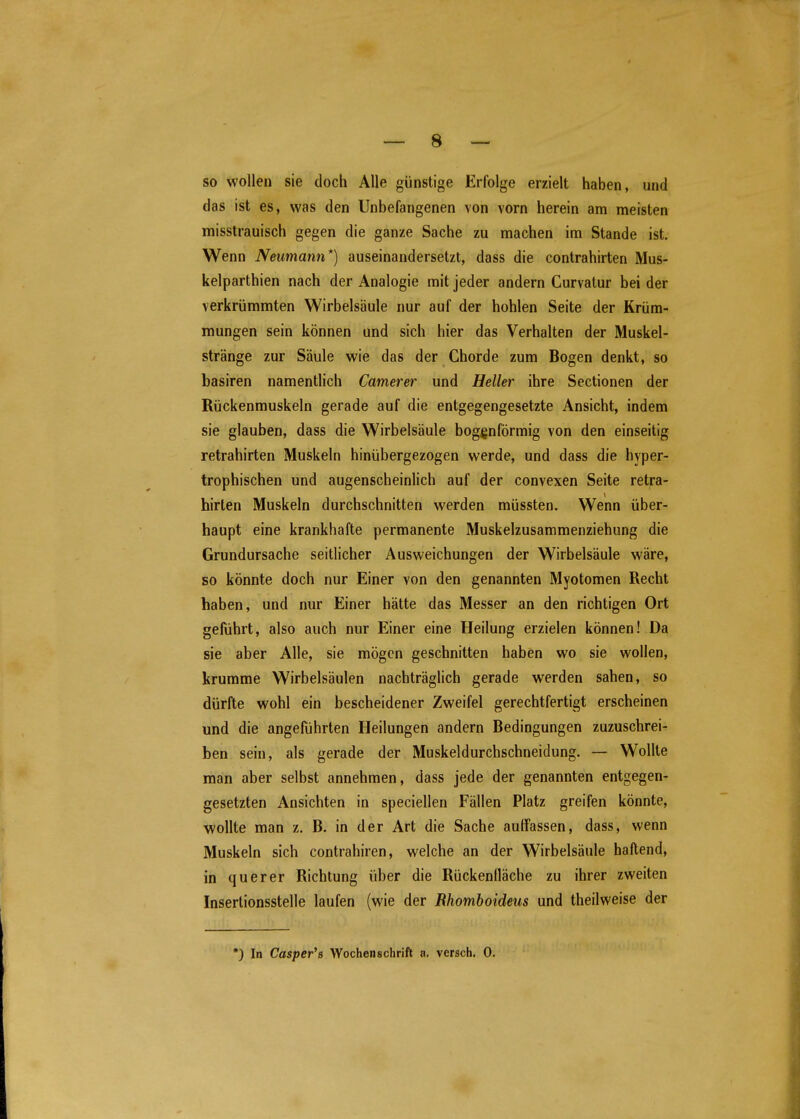 so wollen sie doch Alle günstige Erfolge erzielt haben, und das ist es, was den Unbefangenen von vorn herein am meisten misstrauisch gegen die ganze Sache zu machen im Stande ist. Wenn Neumann*) auseinandersetzt, dass die contrahirten Mus- kelparthien nach der Analogie mit jeder andern Curvalur bei der verkrümmten Wirbelsäule nur auf der hohlen Seite der Krüm- mungen sein können und sich hier das Verhalten der Muskel- stränge zur Säule wie das der Ghorde zum Bogen denkt, so basiren namentlich Camerer und Heller ihre Sectionen der Rückenmuskeln gerade auf die entgegengesetzte Ansicht, indem sie glauben, dass die Wirbelsäule bogenförmig von den einseitig retrahirten Muskeln hinübergezogen werde, und dass die hyper- trophischen und augenscheinlich auf der convexen Seite retra- hirten Muskeln durchschnitten werden müssten. Wenn über- haupt eine krankhafte permanente Muskelzusammenziehung die Grundursache seitlicher Ausweichungen der Wirbelsäule wäre, so könnte doch nur Einer von den genannten Myotomen Recht haben, und nur Einer hätte das Messer an den richtigen Ort geführt, also auch nur Einer eine Heilung erzielen können! Da sie aber Alle, sie mögen geschnitten haben wo sie wollen, krumme Wirbelsäulen nachträglich gerade werden sahen, so dürfte wohl ein bescheidener Zweifel gerechtfertigt erscheinen und die angeführten Heilungen andern Bedingungen zuzuschrei- ben sein, als gerade der Muskeldurchschneidung. — Wollte man aber selbst annehmen, dass jede der genannten entgegen- gesetzten Ansichten in speciellen Fällen Platz greifen könnte, wollte man z. B. in der Art die Sache auffassen, dass, wenn Muskeln sich contrahiren, welche an der Wirbelsäule haftend, in querer Richtung über die Rückenlläche zu ihrer zweiten Insertionsstelle laufen (wie der Rhomhoideus und theilweise der *) In Casper's Wochenschrift a. versch. 0.