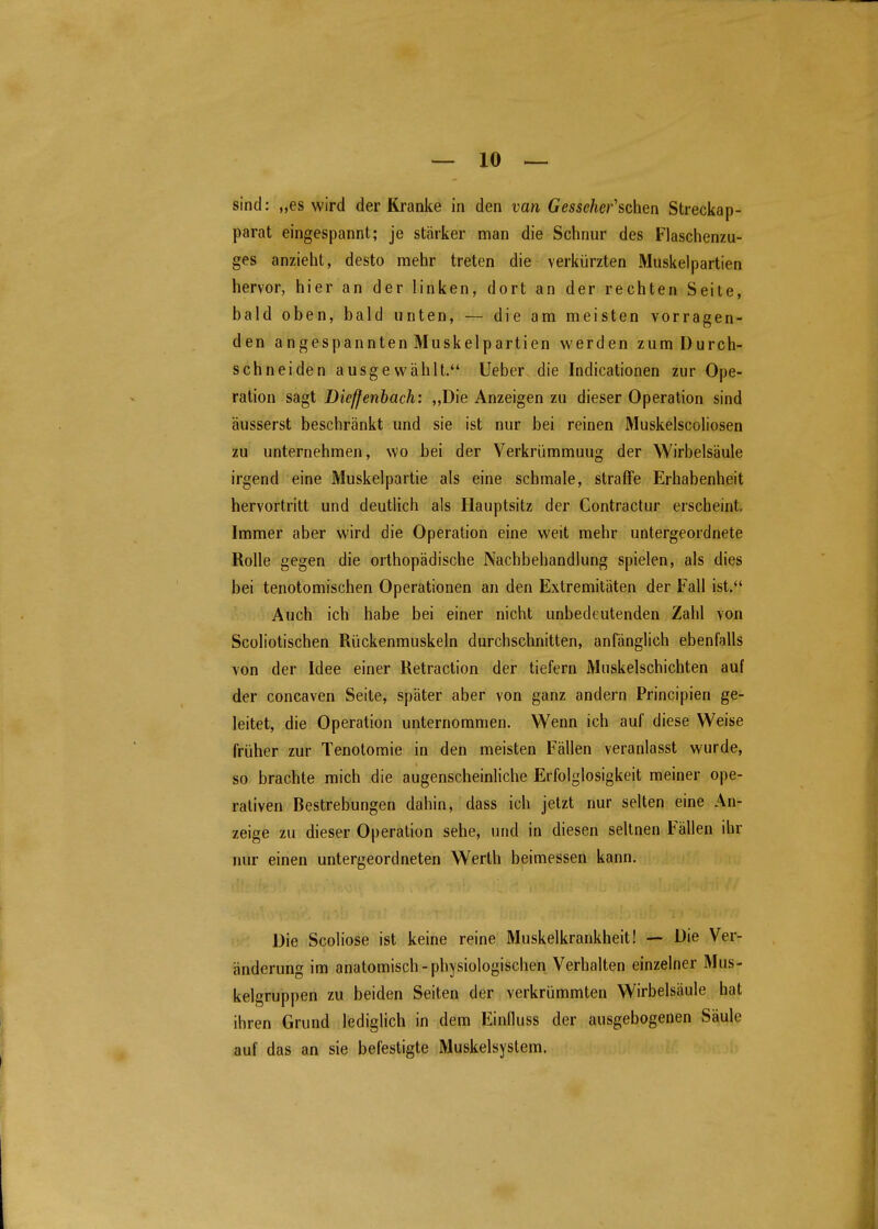sind: „es wird der Kranke in den van Gesscher'sohen Streckap- parat eingespannt; je stärker man die Schnur des Flaschenzu- ges anzieht, desto mehr treten die verkürzten Muskelpartien hervor, hier an der linken, dort an der rechten Seite, bald oben, bald unten, — die am meisten vorragen- den angespannten Muskelpartien werden zum Durch- schneiden ausgewählt. üeber die Indicationen zur Ope- ration sagt Dieffenhach: „Die Anzeigen zu dieser Operation sind äusserst beschränkt und sie ist nur bei reinen Muskelscoliosen zu unternehmen, wo bei der Verkrümmung der Wirbelsäule irgend eine Muskelpartie als eine schmale, straffe Erhabenheit hervortritt und deutlich als Hauptsitz der Contractur erscheint. Immer aber wird die Operation eine weit mehr untergeordnete Rolle gegen die orthopädische Nachbehandlung spielen, als dies bei tenotomischen Operationen an den Extremitäten der Fall ist.*' Auch ich habe bei einer nicht unbedeutenden Zahl von Scoliotischen Rückenmuskeln durchschnitten, anfänglich ebenfalls von der Idee einer Retraction der tiefern Muskelschichten auf der concaven Seite, später aber von ganz andern Principien ge- leitet, die Operation unternommen. Wenn ich auf diese Weise früher zur Tenotomie in den meisten Fällen veranlasst wurde, so brachte mich die augenscheinliche Erfolglosigkeit meiner ope- rativen Bestrebungen dahin, dass ich jetzt nur selten eine An- zeige zu dieser Operation sehe, und in diesen seltnen Fällen ihr nur einen untergeordneten Werth beimessen kann. Die Scoliose ist keine reine Muskelkrankheit! — Die Ver- änderung im anatomisch-physiologischen Verhalten einzelner Mus- kelgruppen zu beiden Seiten der verkrümmten Wirbelsäule hat ihren Grund lediglich in dem Einfluss der ausgebogenen Säule auf das an sie befestigte Muskelsystem.