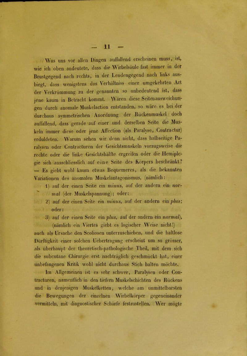 Was uns vor allen Dingen auffallend erscheinen muss, ist, wie ich oben andeutete, dass die Wirbelsäule fast immer in der Brustgegend nach rechts, in der Lendengegend nach links aus- biegt, dass wenigstens das Verhältniss einer umgekehrten Art der Verkrümmung zu der genannten so unbedeutend ist, dass jene kaum in Betracht kommt. Wären diese Seitenausweichun- gen durch anomale Muskelaction entstanden, so wäre es bei der durchaus symmetrischen Anordnung der Rückenmuskel doch auffallend, dass gerade auf einer und derselben Seite die Mus- keln immer diese oder jene Affection (als Paralyse, Contractur) erduldeten. Warum sehen wir denn nicht, dass halbseitige Pa- ralysen oder Contracturen der Gesichtsmuskeln vorzugsweise die rechte oder die linke Gesichtshälfte ergreifen oder die Hemiple- gie sich ausschliesslich auf eine Seite des Körpers beschränkt? — Es giebt wohl kaum etwas Bequemeres, als die bekannten Variationen des anomalen Muskelantagonismus, (nämlich: 1) auf der einen Seite ein miiius, auf der andern ein nor- mal (der Muskelspannung); oder: 2) auf dereinen Seite ein minus, auf der andern tmplus; oder: 3) auf der einen Seite ein plus, auf der andern ein normal), (nämlich ein Viertes giebt es logischer Weise nicht!) auch als Ursache den Scoliosen unterzuschieben, und die haltlose Dürftigkeit einer solchen Uebertragung erscheint um so grösser, als überhaupt der theoretisch-pathologische Theil, mit dem sich die subcutane Chirurgie erst nachträglich geschmückt hat, einer unbefangenen Kritik wohl nicht durchaus Stich halten möchte. Im Allgemeinen ist es sehr schwer, Paralysen oder Con- tracturen, namentlich in den tiefern Muskelschichten des Rückens und in denjenigen Muskelketten, welche am unmittelbarsten die Bewegungen der einzelnen Wirbelkörper gegeneinander vermitteln, mit diagnostischer Schärfe festzustellen. Wer mögte 0-