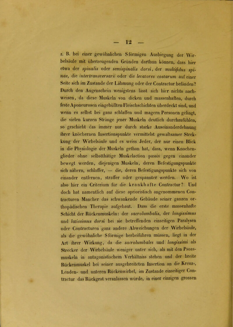 z. B. bei einer gewöhnlichen S förmigen Ausbiegung der Wir- belsäule mit überzeugenden Gründen darthun können, dass hier etwa der spinalis oder semispinalis dorsi, der muUißdus Spi- nae, die interlransversarii oder die levalores costarum auf einer Seite sich im Zustande der Lähmung oder der Contractur befänden? Durch den Augenschein wenigstens lässt sich hier nichts nach- weisen, da diese Muskeln von dicken und massenhaften, durch feste Aponeurosen eingehüllten Fleischschichten überdeckt sind, und wenn es selbst bei ganz schlaffen und magern Personen gelingt, die vielen kurzen Stränge jener Muskeln deutlich durchzufühlen, so geschieht das immer nur durch starke Auseinanderdehnung ihrer knöchernen Insertionspunkte vermittelst gewaltsamer Strek- kung der Wirbelsäule und es weiss Jeder, der nur einen Blick in die Physiologie der Muskeln gethan hat, dass, wenn Knochen- glieder ohne selbstthätige Muskelaction passiv gegen einander bewegt werden, diejenigen Muskeln, deren Befestigungspunkte sich nähern, schlaffer, — die, deren Befestigungspunkte sich von einander entfernen, straffer oder gespannter werden. Wo ist also hier ein Criterium für die krankhafte Contractur? Und doch hat namentlich auf diese aprioristisch angenommenen Con- tracturen Mancher das schwankende Gebäude seiner ganzen or- thopädischen Therapie aufgebaut. Dass die erste massenhafte Schicht der Rückenmuskeln: der sacrolumbalis, der longissimus und laüssimus dorsi bei sie betreffenden einseitigen Paralysen oder Contracturen ganz andere Abweichungen der Wirbelsäule, als die gewöhnliche S förmige herbeiführen müssen, liegt in der Art ihrer Wirkung, da die sacrolumbales und longissimi als Strecker der Wirbelsäule weniger unter sich, als mit den Psoas- muskeln in antagonistischem Verhältniss stehen und der breite Rückenmuskel bei seiner ausgebreiteten Insertion an die Kreuz-, Lenden- und unteren Rückenwirbel, im Zustande einseitiger Con- tractur das Rückgrat veranlassen würde, in einer einzigen grossen