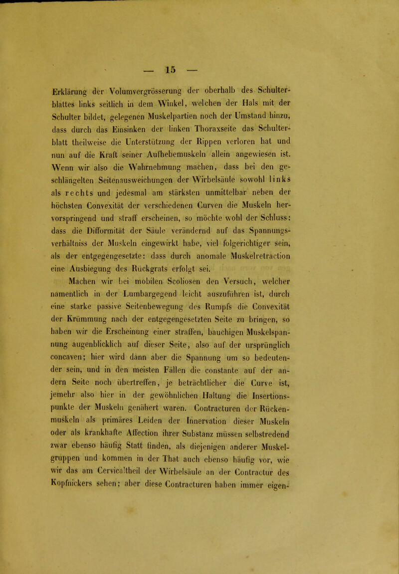 Erklärung der Volumvergrösserung der oberhalb des Schulter- blattes links seitlich in dem Winkel, welchen der Hals mit der Schulter bildet, gelegenen Muskelpartien noch der Umstand hinzu, dass durch das Einsinken der linken Thoraxseite das Schulter- blatt theilweise die Unterstützung der Rippen verloren hat und nun auf die Kraft seiner Aufhebemnskeln allein angewiesen ist. Wenn wir also die Wahrnehmung machen, dass bei den ge- schlängelten Seitenausweichungen der Wirbelsäule sowohl links als rechts und jedesmal am stärksten unmittelbar neben der höchsten Convexität der verschiedenen Gurven die Muskeln her- vorspringend und straff erscheinen, so möchte wohl der Schluss: dass die DifTormität der Säule verändernd auf das Spannungs- verhältniss der Muskeln eingewirkt habe, viel folgerichtiger sein, als der entgegengesetzte: dass durch anomale Muskelretraction eine Ausbiegung des Rückgrats erfolgt sei. Machen wir bei mobilen Scoliosen den Versuch, welcher namentlich in der Lumbargegend leicht auszuführen ist, durch eine starke passive Seitenbewegung des Rumpfs die Convexität der Krümmung nach der entgegengesetzten Seite zu bringen, so haben wir die Erscheinung einer straffen, bauchigen Muskelspan- nung augenblicklich auf dieser Seite, also auf der ursprünglich concaven; hier wird dann aber die Spannung um so bedeuten- der sein, und in den meisten Fällen die constante auf der an- dern Seite noch übertreffen, je beträchtlicher die Curve ist, jemehr also hier in der gewöhnlichen Haltung die Insertions- punkte der Muskeln genähert waren, Contracturen der Rücken- muskeln als primäres Leiden der Innervation dieser Muskeln oder als krankhafte Affection ihrer Substanz müssen selbstredend zwar ebenso häufig Statt finden, als diejenigen anderer Muskel- gruppen und kommen in der That auch ebenso häufig vor, wie wir das am Cervicaltheil der Wirbelsäule an der Contractur des Kopfnickers sehen; aber diese Contracturen haben immer eigen-