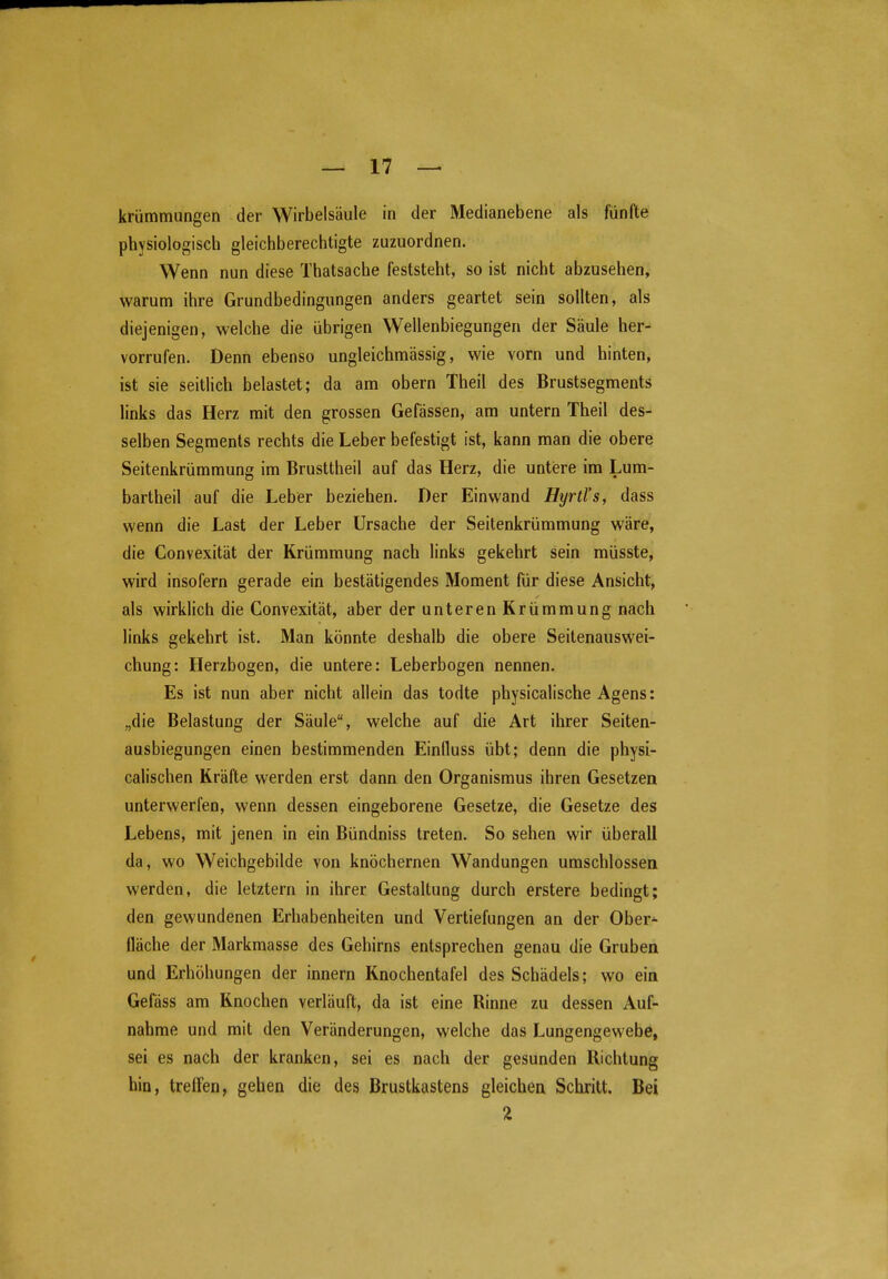 krümmungen der Wirbelsäule in der Medianebene als fünfte physiologisch gleichberechtigte zuzuordnen. Wenn nun diese Thatsache feststeht, so ist nicht abzusehen, warum ihre Grundbedingungen anders geartet sein sollten, als diejenigen, welche die übrigen Wellenbiegungen der Säule her- vorrufen. Denn ebenso ungleichmässig, wie vorn und hinten, ist sie seitlich belastet; da am obern Theil des Brustsegments links das Herz mit den grossen Gefässen, am untern Theil des- selben Segments rechts die Leber befestigt ist, kann man die obere Seitenkrümmung im Brusttheil auf das Herz, die untere im Lum- bartheil auf die Leber beziehen. Der Einwand Hyrtl's, dass wenn die Last der Leber Ursache der Seitenkrümmung wäre, die Convexität der Krümmung nach links gekehrt sein müsste, wird insofern gerade ein bestätigendes Moment für diese Ansicht, als wirklich die Convexität, aber der unteren Krümmung nach links gekehrt ist. Man könnte deshalb die obere Seitenauswei- chung: Herzbogen, die untere: Leberbogen nennen. Es ist nun aber nicht allein das todte physicalische Agens: „die Belastung der Säule, welche auf die Art ihrer Seiten- ausbiegungen einen bestimmenden Einfluss übt; denn die physi- calischen Kräfte werden erst dann den Organismus ihren Gesetzen unterwerfen, wenn dessen eingeborene Gesetze, die Gesetze des Lebens, mit jenen in ein Bündniss treten. So sehen wir überall da, wo Weichgebilde von knöchernen Wandungen umschlossen werden, die letztern in ihrer Gestaltung durch erstere bedingt; den gewundenen Erhabenheiten und Vertiefungen an der Ober^ fläche der Markmasse des Gehirns entsprechen genau die Gruben und Erhöhungen der innern Knochentafel des Schädels; wo ein Gefäss am Knochen verläuft, da ist eine Rinne zu dessen Auf- nahme und mit den Veränderungen, welche das Lungengewebe, sei es nach der kranken, sei es nach der gesunden Richtung hin, treffen, gehen die des Brustkastens gleichen Schritt. Bei