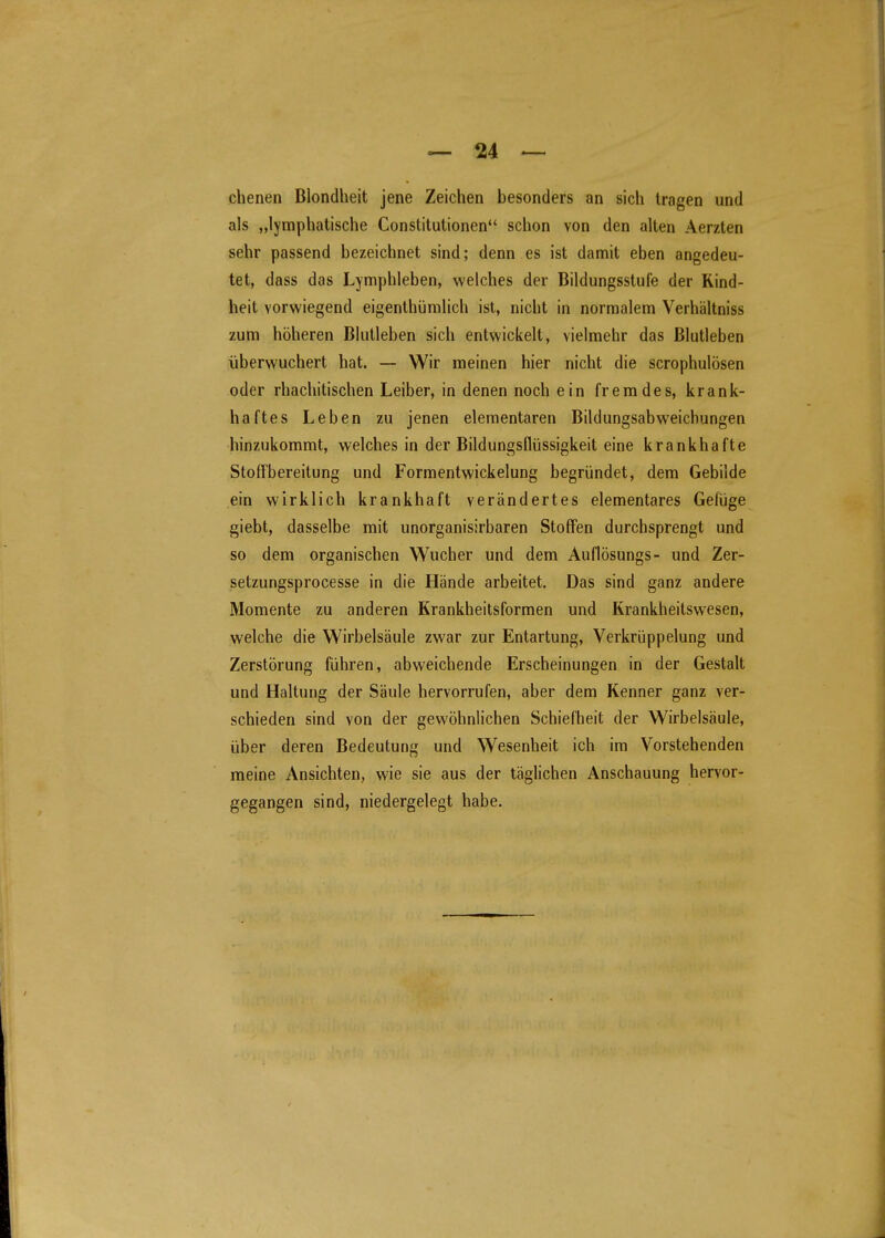 ebenen Blondheit jene Zeichen besonders an sich tragen und als „lymphatische Constitutionen schon von den alten Aerzten sehr passend bezeichnet sind; denn es ist damit eben angedeu- tet, dass das Lymphleben, welches der Bildungsstufe der Kind- heit vorwiegend eigenthümlich ist, nicht in normalem Verhältniss zum höheren Biutleben sich entwickelt, vielmehr das ßlutleben überwuchert hat. — Wir meinen hier nicht die scrophulösen oder rhachitischen Leiber, in denen noch ein fremdes, krank- haftes Leben zu jenen elementaren Bildungsabweichungen hinzukommt, welches in der Bildungsflüssigkeit eine krankhafte Stoffbereitung und Formentwickelung begründet, dem Gebilde ein wirklich krankhaft verändertes elementares Gefüge giebt, dasselbe mit unorganisirbaren Stoffen durchsprengt und so dem organischen Wucher und dem Auflösungs- und Zer- setzungsprocesse in die Hände arbeitet. Das sind ganz andere Momente zu anderen Krankheitsformen und Krankheitswesen, welche die Wirbelsäule zwar zur Entartung, Verkrüppelung und Zerstörung führen, abweichende Erscheinungen in der Gestalt und Haltung der Säule hervorrufen, aber dem Kenner ganz ver- schieden sind von der gewöhnlichen Schiefheit der Wirbelsäule, über deren Bedeutung und Wesenheit ich im Vorstehenden meine Ansichten, wie sie aus der täglichen Anschauung hervor- gegangen sind, niedergelegt habe.