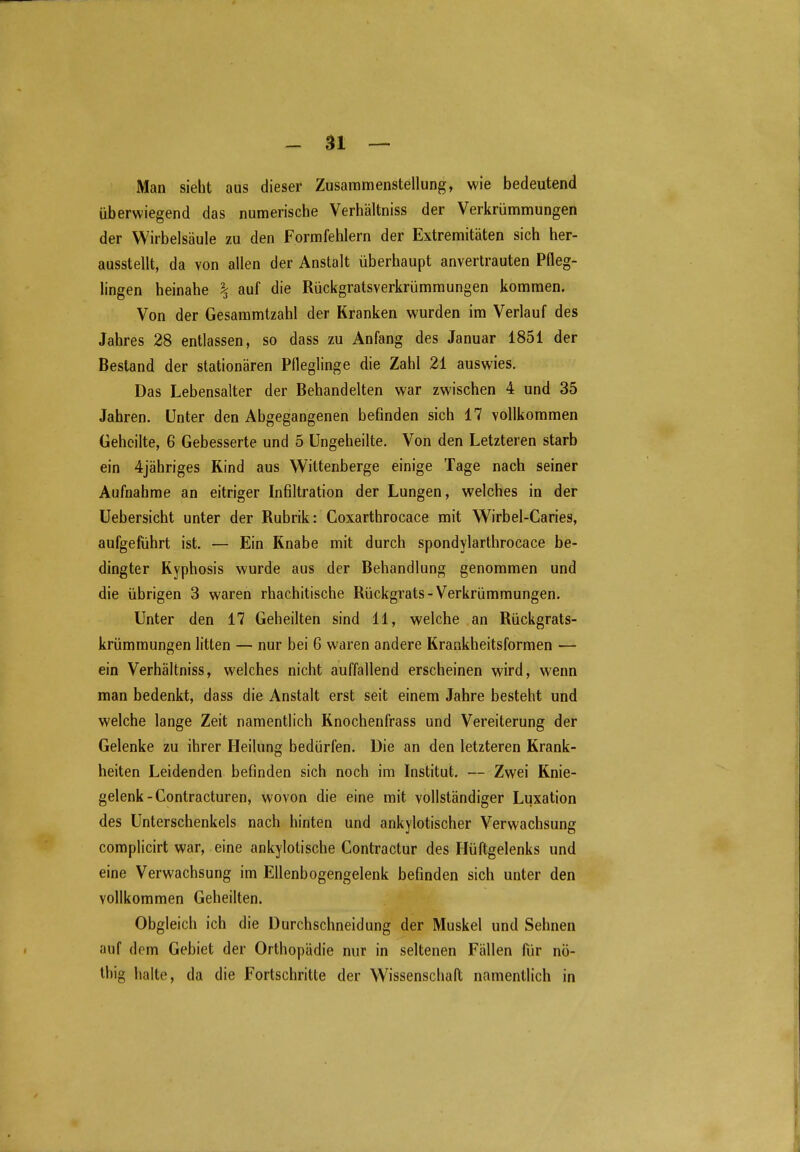 Man sieht aus dieser Zusammenstellung, wie bedeutend überwiegend das numerische Verhältniss der Verkrümmungen der Wirbelsäule zu den Formfehlern der Extremitäten sich her- ausstellt, da von allen der Anstalt überhaupt anvertrauten Pfleg- lingen heinahe \ auf die Rückgratsverkrümmungen kommen. Von der Gesammtzahl der Kranken wurden im Verlauf des Jahres 28 entlassen, so dass zu Anfang des Januar 1851 der Bestand der stationären Pfleglinge die Zahl 21 auswies. Das Lebensalter der Behandelten war zwischen 4 und 35 Jahren. Unter den Abgegangenen befinden sich 17 vollkommen Geheilte, 6 Gebesserte und 5 Ungeheilte. Von den Letzteren starb ein 4jähriges Rind aus Wittenberge einige Tage nach seiner Aufnahme an eitriger Infiltration der Lungen, welches in der Uebersicht unter der Rubrik: Coxarthrocace mit Wirbel-Caries, aufgeführt ist. — Ein Knabe mit durch spondylarthrocace be- dingter Ryphosis wurde aus der Behandlung genommen und die übrigen 3 waren rhachitische Rückgrats - Verkrümmungen. Unter den 17 Geheilten sind 11, welche an Rückgrats- krümmungen litten — nur bei 6 waren andere Krankheitsformen — ein Verhältniss, welches nicht auffallend erscheinen wird, wenn man bedenkt, dass die Anstalt erst seit einem Jahre besteht und welche lange Zeit namentlich Knochenfrass und Vereiterung der Gelenke zu ihrer Heilung bedürfen. Die an den letzteren Krank- heiten Leidenden befinden sich noch im Institut. — Zwei Knie- gelenk-Contracturen, wovon die eine mit vollständiger Luxation des Unterschenkels nach hinten und ankylotischer Verwachsung complicirt war, eine ankylotische Contractur des Hüftgelenks und eine Verwachsung im Eüenbogengelenk befinden sich unter den vollkommen Geheilten. Obgleich ich die Durchschneidung der Muskel und Sehnen auf dem Gebiet der Orthopädie nur in seltenen Fällen für nö- thig halte, da die Fortschritte der Wissenschafl; namentlich in