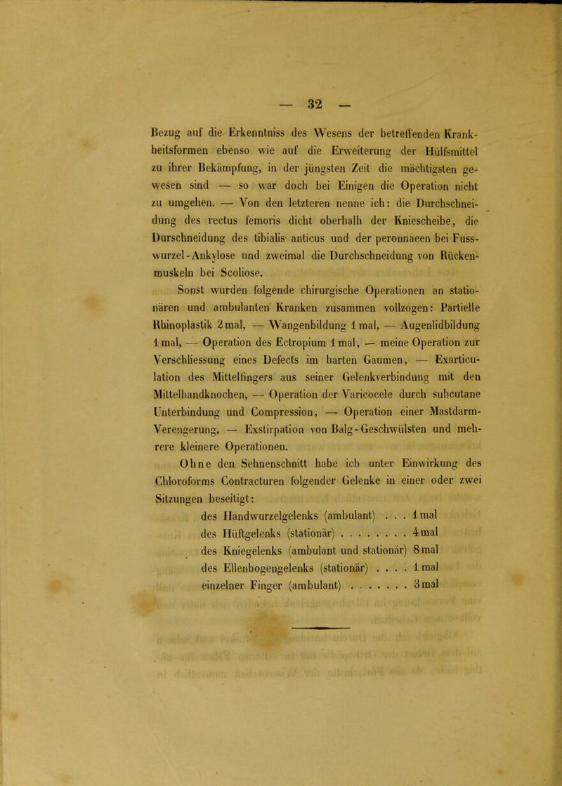 Bezug auf die Erkenntniss des Wesens der betreffenden Krank- heitsformen ebenso wie auf die Erweiterung der Hülfsmittel zu ihrer Bekämpfung, in der jüngsten Zeit die mächtigsten ge- wesen sind — so war doch bei Einigen die Operation nicht zu umgehen. — Von den letzteren nenne ich: die Durchschnei- dung des rectus femoris dicht oberhalb der Kniescheibe, die Durschneidung des tibialis anticus und der peronnaeen bei Fuss- wurzel-Ankylose und zweimal die Durchschneidung von Rücken- muskeln bei Scoliose. Sonst wurden folgende chirurgische Operationen an statio- nären und ambulanten Kranken zusammen vollzogen: Partielle Rhinoplastik 2 mal, — Wangenbildung Imal, — Augenlidbildung Imal, — Operation des Ectropium Imal, — meine Operation zur Verschliessung eines Defects im harten Gaumen, — Exarticu- lation des Mittelfingers aus seiner Gelenkverbindung mit den Mittelhandknochen, — Operation der Varicocele durch subcutane Unterbindung und Compression, — Operation einer Mastdarm- Verengerung, — Exslirpation von Balg-Geschwülsten und meh- rere kleinere Operationen. Ohne den Sehnenschnitt habe ich unter Einwirkung des Chloroforms Contracturen folgender Gelenke in einer oder zwei Sitzungen beseitigt: des Handwurzelgelenks (ambulant) . . . Imal des Hüftgelenks (stationär) 4 mal des Kniegelenks (ambulant und stationär) 8 mal des Ellenbogengelenks (stationär) .... 1 mal einzelner Finger (ambulant) 3 mal t
