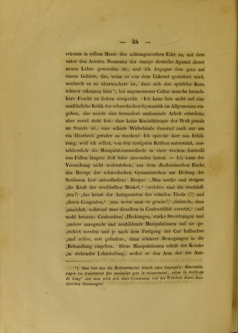 — Bö ^ erkenne in vollem Masse den achtungswerthen Eifer an, mit dem unter den Aerzten Neimann der einzige deutsche Apostel dieser neuen Lehre geworden ist, und ich begegne ilim gern auf einem Gebiete, das, wenn es von dem Unkraut gesäubert wird, wodurch es so überwuchert ist, dass sich das spärliche Korn schwer erkennen lässt*), bei angemessener Cultur manche brauch- bare Frucht zu liefern verspricht. Ich kann hier nicht auf eine ausführliche Kritik der schwedischen Gymnastik im Allgemeinen ein- gehen, das würde eine besondere umfassende Arbeit erfordern; aber soviel steht fest: dass keine Kin^sith^rapie der Welt jemals im Stande ist, eine schiefe Wirbelsäule dauernd auch nur um ein Haarbreit gerader zu machen! Ich spreche hier aus Erfah- rung, weil ich selbst, von den rüstigsten Kräften unterstützt, aus- schliesslich die Manipulationsmethode in einer reichen Auswahl von Fällen längere Zeit habe anwenden lassen. — Ich kann der Versuchung nicht widerstehen, aus dem Rothsleinschen Buche das Recept der schwedischen Gymnasiarchen zur Heilung der Scoliosen hier mitzutheilen: Recipe: „Man wecke und steigere „die Kraft der erschlafften Muskel, (welches sind die erschlaff- „ten?) „das heisst der Antagonisten des schiefen Theils (!!) und „deren Coagenten, (nun weiss man es gewiss!) „dadurch, dass „zunächst, während man dieselben in Contractilität versetzt, (soll wohl heissen: Contraction) „Hackungen, starke Streichungen und „andere anregende und neubildende Manipulationen auf sie ge- „richtet werden und je nach dem Fortgang der Cur halbactive „und active, erst gelindere, dann stärkere Bewegungen in die „Behandlung eingehen. Diese Manipulationen erhält der Kranke „in stehender Lehnstellung, wobei er den Arm der der Aus- *) Man lese nur die Rothsleinsche Schrift oder Georgii's: Kinesifhe'- rapie ou Irailement des maladies par le mouvemenl, selon la methode de Limf- und man wird sich ohne Cominentar von' der Wahrheit dieses Aus- spruches überzeugen!