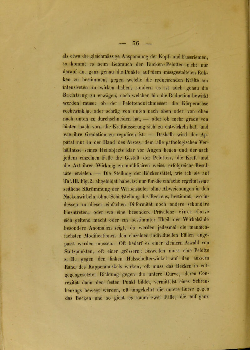 als etwa die gleichmässige Anspannung der Kopf- und Fussriemen, so kommt es beim Gebrauch der Rücken-Pelotten nicht nur darauf an, ganz genau die Punkte auf'dem missgestaiteten Rük- ken zu bestimmen, gegen welche die reducirenden Kräfte am intensivsten zu wirken haben, sondern es ist auch genau die Richtung zu erwägen, nach welcher hin die Reduction bewirkt werden muss: ob der Pelottendurchmesser die Körperachse rechtwinklig, oder schräg von unten nach oben oder von oben nach unten zu durchschneiden hat, — oder ob mehr grade von hinten nach vorn die Kraftäusserung sich zu entwickeln hat, und wie ihre Gradation zu reguliren ist, — Deshalb wird der Ap- parat nur in der Hand des Arztes, dem alle pathologischen Ver- hältnisse seines Heilobjecls klar vor Augen liegen und der nach jedem einzelnen Falle die Gestalt der Pelotten, die Kraft und die Art ihrer Wirkung zu mo'dificiren weiss, erfolgreiche Resul- tate erzielen. — Die Stellung der Riickensättel, wie ich sie auf Taf.III. Fig. 2. abgebildet habe, ist nur für die einfache regelmässige seitliche SKrümmung der Wirbelsäule, ohne Abweichungen in den Nackenwirbeln, ohne Schiefstellung des Beckens, bestimmt; wo in- dessen zu dieser einfachen Difformität noch andere sekundäre hinzutreten, oder wo eine besondere Prävalenz einer Gurve sich geltend macht oder ein bestimmter Theil der Wirbelsäule besondere Anomalien zeigt, da werden jedesmal die mannich- fachsten Modificationen den einzelnen individuellen Fällen ange- passt werden müssen. Oft bedarf es einer kleinern Anzahl von Stützpunkten, oft einer grössern; bisweilen muss eine Pelotte z. B. gegen den linken Halsschulterwinkel auf den äussern Rand des Kappenmuskels wirken, oft muss das Becken in ent- gegengesetzter Richtung gegen die untere Curve, deren Con- vexität dann den festen Punkt bildet, vermittelst eines Schrau- benzugs bewegt werden, oft umgekehrt die untere Curve gegen das Becken und so giebt es kaum zwei Fälle, die auf ganz