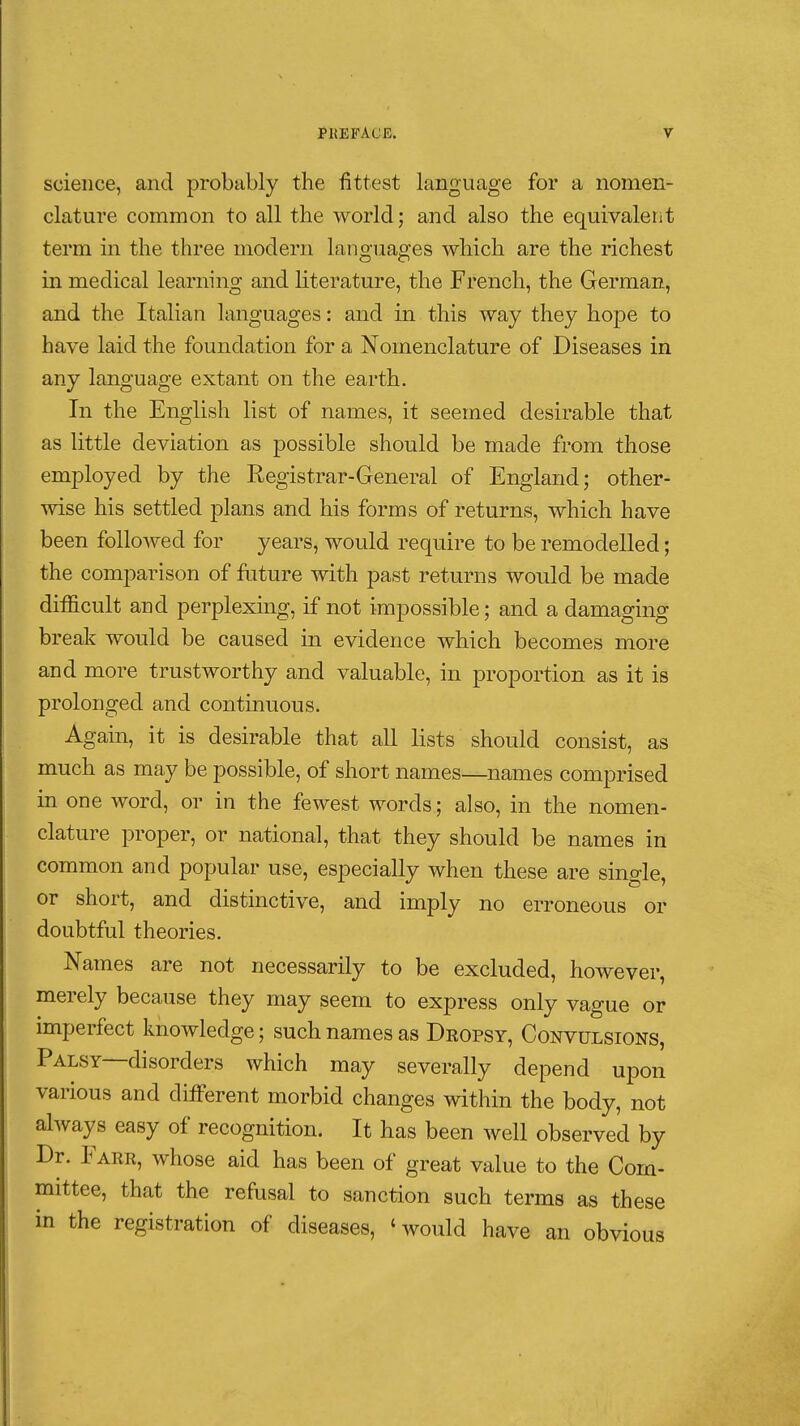 science, and probably the fittest language for a nomen- clature common to all the world; and also the equivaleiit term in the three modern languages which are the richest in medical learning and literature, the French, the German, and the Italian languages : and in this way they hope to have laid the foundation for a Nomenclature of Diseases in any language extant on the earth. In the English list of names, it seemed desirable that as little deviation as possible should be made from those employed by the Registrar-General of England; other- wise his settled plans and his forms of returns, which have been followed for years, would require to be remodelled ; the comparison of future with past returns would be made difficult and perplexing, if not impossible; and a damaging break would be caused in evidence which becomes more and more trustworthy and valuable, in proportion as it is prolonged and continuous. Again, it is desirable that all lists should consist, as much as may be possible, of short names—names comprised in one word, or in the fewest words ; also, in the nomen- clature proper, or national, that they should be names in common and popular use, especially when these are single, or short, and distinctive, and imply no erroneous or doubtful theories. Names are not necessarily to be excluded, however, merely because they may seem to express only vague or imperfect knowledge; such names as Deopsy, Convulsions, Palsy—disorders which may severally depend upon various and different morbid changes within the body, not always easy of recognition. It has been well observed by Dr. Eaer, whose aid has been of great value to the Com- mittee, that the refusal to sanction such terms as these in the registration of diseases, 'would have an obvious