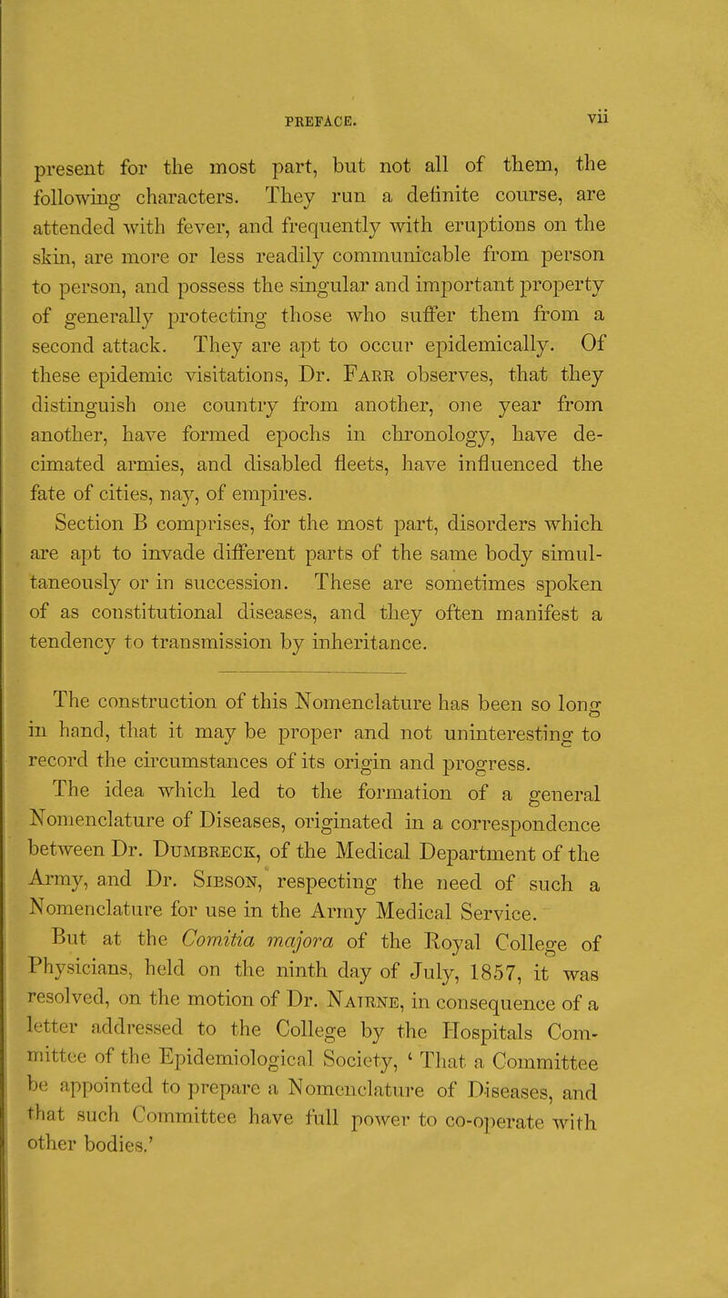 present for the most part, but not all of them, the following characters. They run a definite course, are attended Avith fever, and frequently Avith eruptions on the skin, are more or less readily communicable from person to person, and possess the singular and important property of generally protecting those who suffer them from a second attack. They are apt to occur epidemically. Of these epidemic visitations. Dr. Fare observes, that they distinguish one country from another, one year from another, have formed epochs in chronology, have de- cimated armies, and disabled fleets, have influenced the fate of cities, nay, of empires. Section B comprises, for the most part, disorders which are apt to invade different parts of the same body simul- taneously or in succession. These are sometimes spoken of as constitutional diseases, and they often manifest a tendency to transmission by inheritance. The construction of this Nomenclature has been so Ion- in hand, that it may be proper and not uninteresting to record the circumstances of its origin and progress. The idea which led to the formation of a general Nomenclature of Diseases, originated in a correspondence between Dr. Dumbreck, of the Medical Department of the Array, and Dr. Sieson, respecting the need of such a Nomenclature for use in the Array Medical Service. But at the Comitia majora of the Royal College of Physicians, held on the ninth day of July, 1857, it was resolved, on the motion of Dr. Natrne, in consequence of a letter addressed to the College by the Hospitals Com- mittee of the Epideraiologicnl Society, ' That a Committee be appointed to prepare a Nomenclature of Diseases, and that such Committee have full power to co-operate with other bodies.'