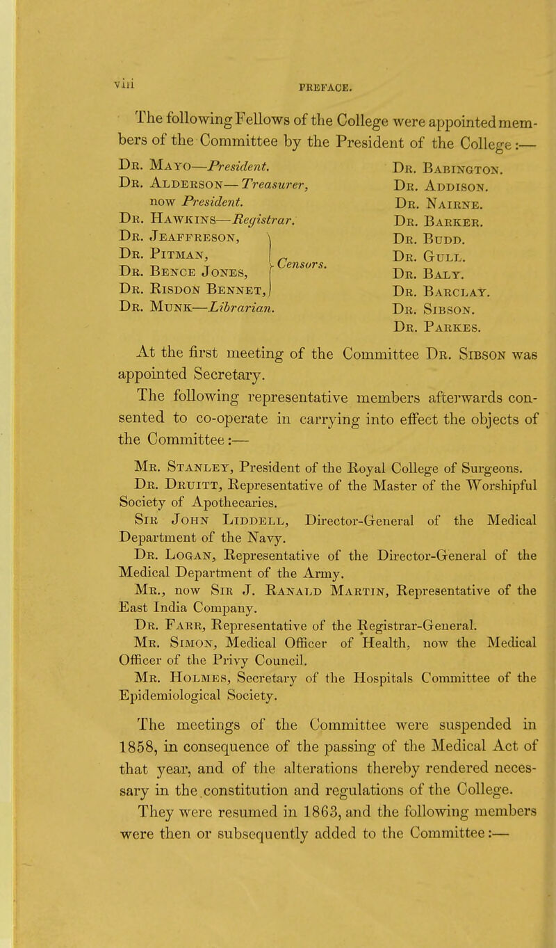 - Censors. Dr. Büdd. Dr. Gull. Dr. Baly. Dr. Barclay. The following Fellows of the College were appomted mem- bers of the Committee by the President of the College:— Dr. Mayo—Freside7it. Dr. Babington. Dr. Alderson—T?'easM?rr, Dr. Addison. now President. Dr. Nairne. Dr. Uawkins—Registrar. Dr. Barker. Dr. Jeaffreson, Dr. Pitman, Dr. Bence Jones, Dr. Risdon Bennet, Dr. Münk—Librarian. Dr. Sibson. Dr. Parkes. At the first meeting of the Committee De. Sibson was appointed Secretary. The following representative members aftei'wards con- sented to co-operate in carrying into effect the objects of the Committee:— Mr. Stanley, President of the Eoyal College of Surgeons. Dr. Druitt, Representative of the Master of the Worshipful Society of Apothecaries. Sir John Liddell, Director-General of the Medical Department of the Navy. Dr. Logan, Representative of the Director-General of the Medical Department of the Army. Mr., now Sir J. Ranald Martin, Representative of the East India Company. Dr. Farr, Representative of the Registrar-General. Mr. s IMON, Medical Officer of Health, now the Medical Officer of the Privy Council, Mr. Holmes, Secretary of the Hospitals Committee of the Epidemiological Society. The meetings of the Committee were suspended in 1858, in consequence of the passing of the Medical Act of that year, and of the alterations thereby rendered neces- sary in the .constitution and regulations of the College. They were resumed in 1863, and the following members were then or subsequently added to the Committee :—