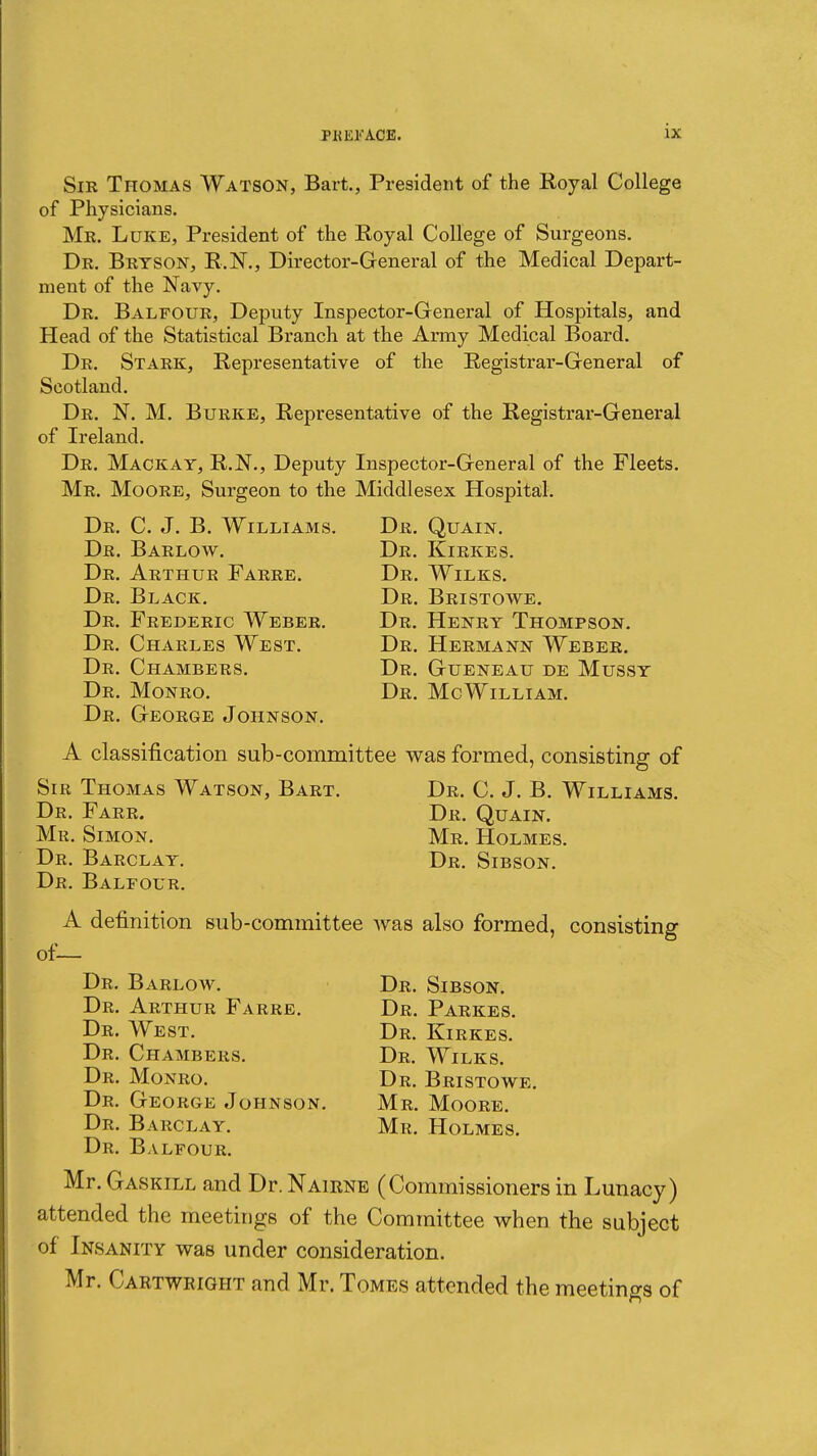 Sir Thomas Watson, Bart., President of the Royal College of Physicians. Me. Luke, President of the Royal College of Surgeons. Dr. Bryson, R.IST., Director-General of the Medical Depart- ment of the Navy. Dr. Balfour, Deputy Inspector-General of Hospitals, and Head of the Statistical Branch at the Army Medical Board. Dr. Stark, Representative of the Registrar-General of Scotland. Dr. N. M. Burke, Representative of the Registrar-General of Ireland. Dr. Mackay, R.N., Deputy Inspector-General of the Fleets. Mr. Moore, Surgeon to the Middlesex Hospita,l. Dr. C. J. B. Williams. Dr. Quain. Dr. Barlow. Dr. Kirkes. Dr. Arthur Farre. Dr. Wilks. Dr. Black. Dr. Bristowe. Dr. Frederic Weber. Dr. Henry Thompson. Dr. Charles West. Dr. Hermann Weber. Dr. Chambers. Dr. Gueneau de Mussy Dr. Monro. Dr. McWilliam. Dr. George Johnson. A classification sub-committee was formed, consisting of Sir Thomas Watson, Bart. Dr. C. J. B. Williams. Dr. Farr. Dr. Quain. Mr. Simon. Mr. Holmes. Dr. Barclay. Dr. Sibson. Dr. Balfour. A definition sub-committee was also formed, consisting of— Dr. Barlow. Dr. Sibson. Dr. Arthur Farre. Dr. Parkes. Dr. West. Dr. Kirkes. Dr. Chambers. Dr. Wilks. Dr. Monro. Dr. Bristowe. Dr. George Johnson. Mr. Moore. Dr. Barclay. Mr. Holmes. Dr. Balfour. Mr. Gaskill and Dr. Nairne (Commissioners in Lunacy) attended the meetings of the Committee when the subject of Insanity was under consideration. Mr. Cartwright and Mr. Tomes attended the meetings of