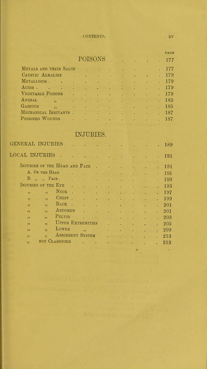 VJlQB POISONS 177 Metals AND THEIR Salts 177 Caustic Alkalies . . . . . . . .179 Metalloids .179 Acids 179 Vegetable Poisons 179 Animal „ . 185 Gaseous 185 Mechanical Irritants 187 Poisoned Wounds . . . . . . . .187 INJUEIES. GENERAL INJURIES 189 LOCAL INJURIES 191 Injuries of the Head and Pace 191 A. Of THE Head . . . . . . . .191 B. „ „ Face . . . . .... .193 Injuries of the Eye 193 „ „ Neck 197 „ „ Chest 199 „ „ Back 201 „ Abdomen 201 „ „ Pelvis 203 „ „ Upper Extremities 205 „ „ Lower „ ..... 209 „ „ Absorbent System 213 „ NOT Classified ....... 213