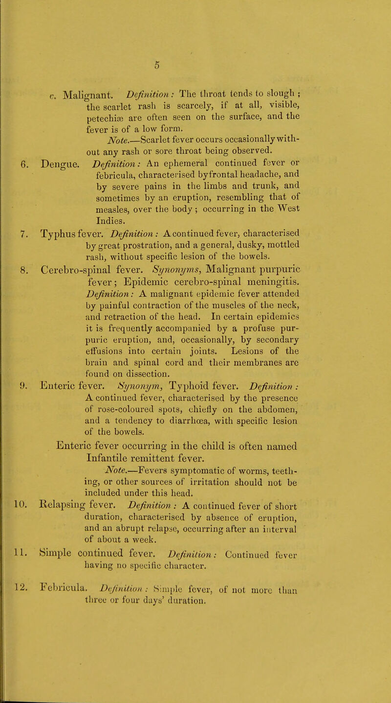 c. Malignant. Definition : The throat lends to slough ; the scarlet rash is scarcely, if at all, visible, petechia? are often seen on the surface, and the fever is of a low form. Note.—Scarlet fever occurs occasionally with- out any rash or sore throat being observed. 6. Dengue. Definition: An ephemeral continued fever or febricula, characterised byfrontal headache, and by severe pains in the limbs and trunk, and sometimes by an eruption, resembling that of measles, over the body ; occurring in the West Indies. 7. Typhus fever. Definition: A continued fever, characterised by great prostration, and a general, dusky, mottled rash, without specific lesion of the bowels. 8. Cerebro-spinal fever. Synonyms, Malignant purpuric fever; Epidemic cerebro-spinal meningitis. Definition : A malignant epidemic fever attended by painful contraction of the muscles of the neck, and retraction of the head. In certain epidemics it is frequently accompanied by a profuse pur- puric eruption, and, occasionally, by secondary elfusions into certain joints. Lesions of the brain and spinal cord and their membranes are found on dissection. 9. Enteric fever. Synonym, Typhoid fever. Definition : A continued fever, characterised by the presence of rose-coloured spots, chiefly on the abdomen, and a tendency to diarrhœa, with specific lesion of the bowels. Enteric fever occurring in the child is often named Infantile remittent fever. Note.—Fevei'S symptomatic of worms, teeth- ing, or other sources of irritation should not be included under this head. 10. Relapsing fever. Definition : A continued fever of short duration, characterised by absence of eruption, and an abrupt relapse, occurring after an interval of about a week. 11. Simple continued fever. Definition: Continued fever having no specific character. 12. Febricula. Definition : ,S;iii[)lc fever, of not more than three or four days' duration.