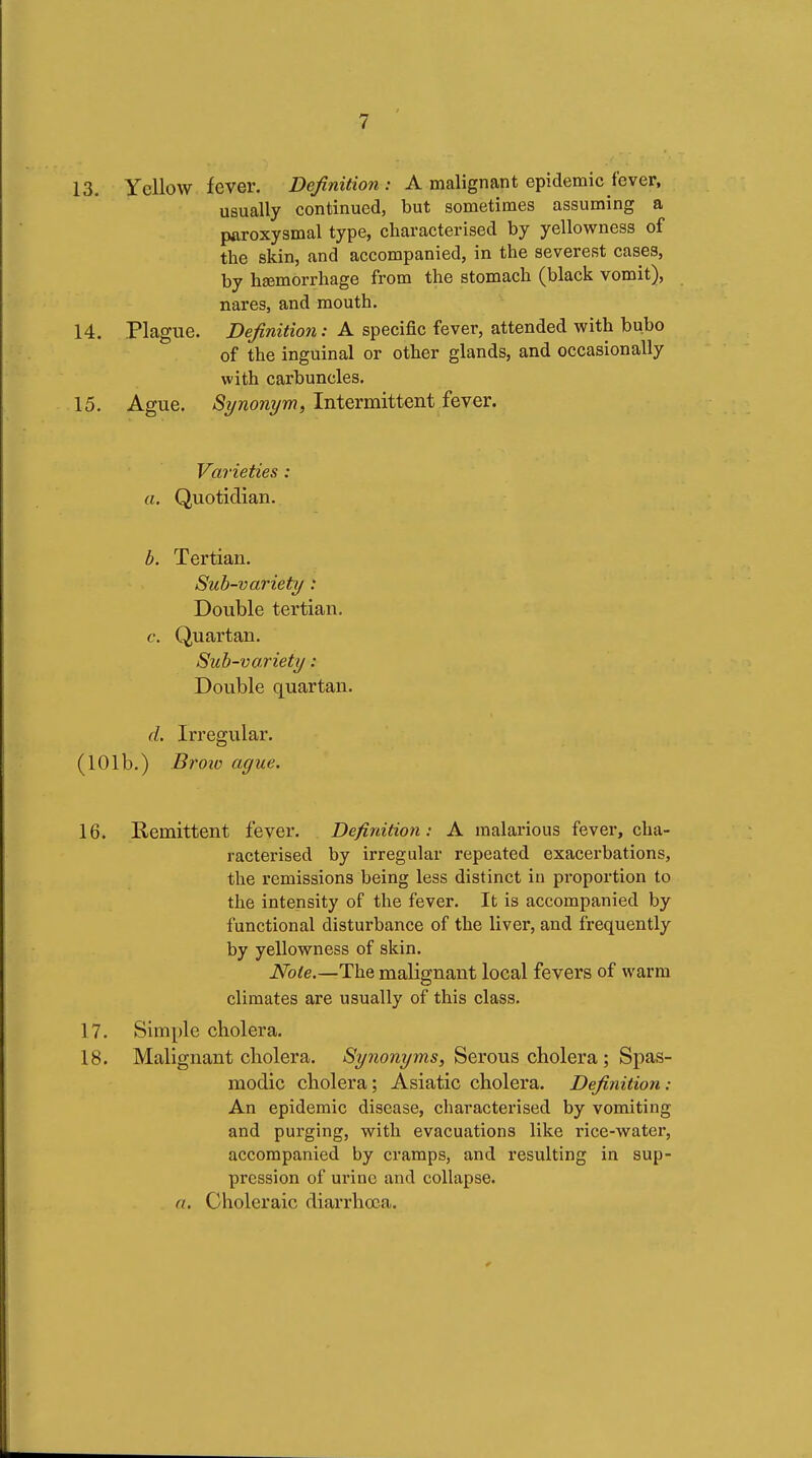 13. Yellow fever. Definition: A malignant epidemic fever, usually continued, but sometimes assuming a paroxysmal type, characterised by yellowness of the skin, and accompanied, in the severest cases, by hemorrhage from the stomach (black vomit), nares, and mouth. 14. Plague. Definition: A specific fever, attended with bubo of the inguinal or other glands, and occasionally with carbuncles. 15. Ague. Synonym, Intermittent fever. Varieties : a. Quotidian. b. Tertian, Sub-variety : Double tertian. c. Quartan. Sub-variety : Double quartan. d. Irregular. (101b.) Bi'oiv ague. 16. Remittent fever. Definition: A malarious fever, cha- racterised by irregular repeated exacerbations, the remissions being less distinct in proportion to the intensity of the fever. It is accompanied by functional disturbance of the liver, and frequently by yellowness of skin. Note.—The malignant local fevers of warm climates are usually of this class. 17. Simple cholera. 18. Malignant cholera. Synonyms, Serous cholera ; Spas- modic cholera; Asiatic cholera. Definition: An epidemic disease, characterised by vomiting and purging, with evacuations like rice-water, accompanied by cramps, and resulting in sup- pression of urine and collapse. a. Choleraic diarrhoea.