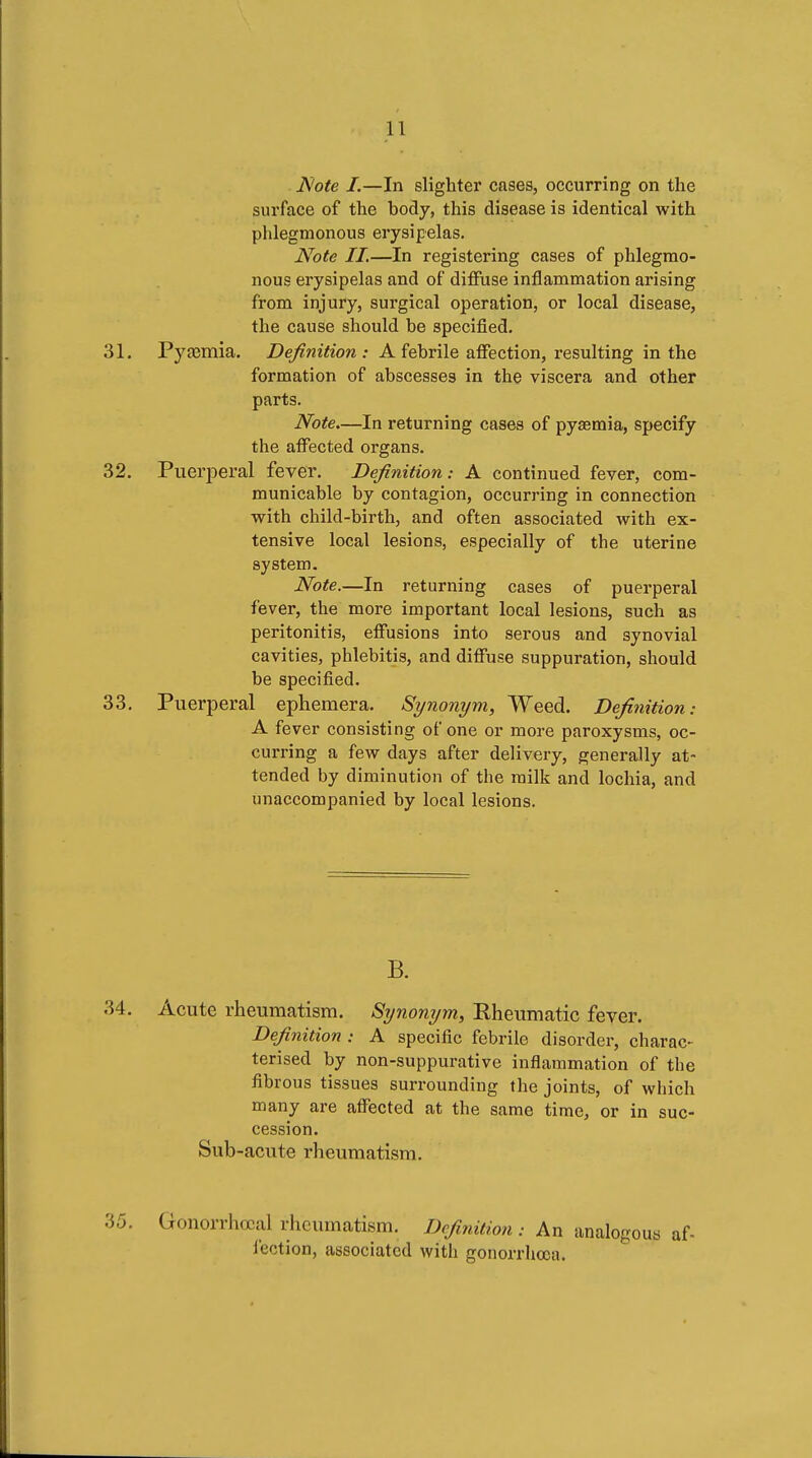 l\'ote I.—In slighter cases, occurring on the surface of the body, this disease is identical with phlegmonous erysipelas. Note II.—In registering cases of phlegmo- nous erysipelas and of diffuse inflammation arising from injury, surgical operation, or local disease, the cause should be specified. 31. Pyjemia. ZPey^wiViow A febrile affection, resulting in the formation of abscesses in the viscera and other parts. Note—In returning cases of pyaemia, specify the affected organs. 32. Puerperal fever. Definition: A continued fever, com- municable by contagion, occurring in connection with child-birth, and often associated with ex- tensive local lesions, especially of the uterine system. Note.—In returning cases of puerperal fever, the more important local lesions, such as peritonitis, effusions into serous and synovial cavities, phlebitis, and diffuse suppuration, should be specified. 33. Puerperal ephemera. Synonym, Weed. Definition: A fever consisting of one or more paroxysms, oc- curring a few days after delivery, generally at- tended by diminution of the milk and lochia, and unaccompanied by local lesions. B. 34. Acute rheumatism. Synonym, Rheumatic fever. Definition : A specific febrile disorder, charac- terised by non-suppurative inflammation of the fibrous tissues surrounding the joints, of which many are affected at the same time, or in suc- cession. Sub-acute rheumatism. 35. Gonorrhœal rheumatism. Definition : An analogous af- iection, associated with gonorrhœa.