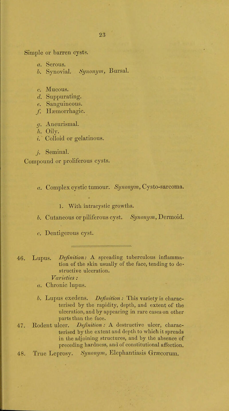 Simple or barreu cysts. a. Serous. 1). Synovial. Synonym, Bursal. e. Mucous. d. Suppurating. e. Sanguineous. f. Hœmorrhagic. g. Aneurismal. h. Oily. i. ' Colloid or gelatinous. j. Seminal. Compound or proliferous cysts. a. Complex cystic tumour. Synonym, Cysto-sarcoma. 1. With, intracyst.ic growths. h. Cutaneous or piliferous cyst. Synonym, Dermoid. c. Dentigerous cyst. 46. Lupus. Definition: A spreading tuberculous inflamma- tion of the skin usually of the face, tending to de- structive ulceration. Varieties : a. Chronic lupus. 1). Lupus exedens. Definition : This variety is charac- terised by the rapidity, depth, and extent of the ulceration, and by appearing in rare cases on other parts than the face. 47. Rodent ulcer. Definition : A destructive ulcer, charac- terised by the extent and depth to which it spreads in the adjoining structures, and by the absence of preceding hardness, and of constitutional affection. 48. True Leprosy. Synonym, Elephantiasis Grtecorum.