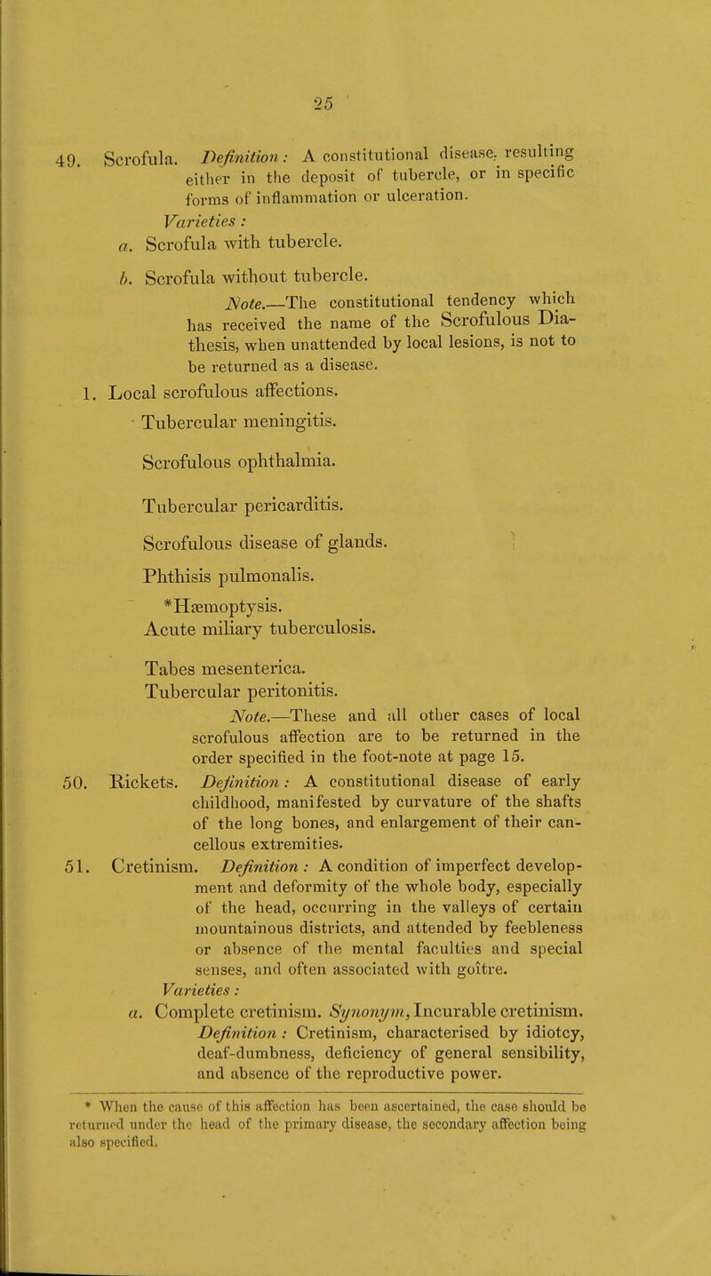 49. Scrofula. Definition : A oonstitutional disease, resulting either in the deposit of tubercle, or in specific forms of inflammation or ulceration. Varieties : a. Scrofula with tubercle. h. Scrofula without tubercle. JS/ote. The constitutional tendency which has received the name of the Scrofulous Dia- thesis, when unattended by local lesions, is not to be returned as a disease. 1. Local scrofulous affections. ■ Tubercular meningitis. Scrofulous ophthalmia. Tubercular pericarditis. Scrofulous disease of glands. ; Phthisis pulmonalis. *Hîemoptysis. Acute miliary tuberculosis. Tabes mesenterica. Tubercular peritonitis. Note.—These and all other cases of local scrofulous affection are to be returned in the order specified in the foot-note at page 15. 50. Rickets. Definition : A constitutional disease of early childhood, manifested by curvature of the shafts of the long bones, and enlargement of their can- cellous extremities. 51. Cretinism. Definition: A condition of imperfect develop- ment and deformity of the whole body, especially of the head, occurring in the valleys of certain mountainous districts, and attended by feebleness or absence of the mental faculties and special senses, and often associated with goitre. Varieties : a. Complete cretinism. Synonym, Incurable cretinism. Definition : Cretinism, characterised by idiotcy, deaf-dumbness, deficiency of general sensibility, and absence of the reproductive power. * When the cause of this affection has been ascertained, the case should be returnod under the head of the primary disease, the secondary affection being also specified.