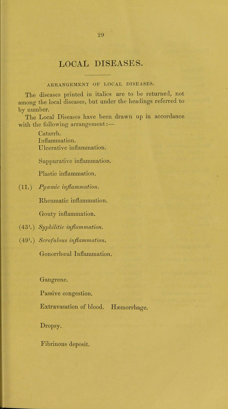 LOCAL DISEASES. ARRANGEMENT OF LOCAL DISEASES. The diseases printed in italics are to be returned, not among the local diseases, but under the headings referred to by number. The Local Diseases have been drawn up in accordance with the following arrangement:— Catarrh. Inflammation. Ulcerative inflammation. Suppurative inflammation. Plastic inflammation. (11,) Pyœmic inflammation. Rheumatic inflammation. Gouty inflammation. (43 Syphilitic inflammation. (49^) Scrofulous inflammation. Gonorrhœal Inflammation. Gangrene. Passive congestion. Extravasation of blood. Hemorrhage. Dropsy. Fibrinous deposit.