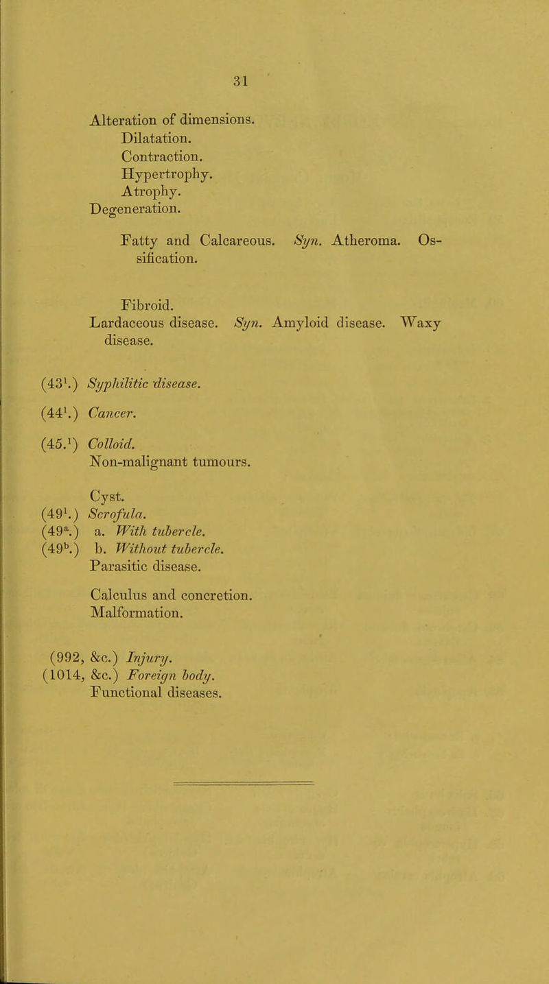 Alteration of dimensions. Dilatation. Contraction. Hypertrophy. Atrophy. Defeneration. Fatty and Calcareous. Si/n. Atheroma, sification. Fibroid, Lardaceous disease. Si/n. Amyloid disease, disease. (43^) Syphilitic -disease. (44'.) Cancer. (45.') Colloid. Non-malignant tumours. Cyst. (49^) Scrofula. (49^) a. With tubercle. (49''.) b. Without tubercle. Parasitic disease. Calculus and concretion. Malformation. (992, &c.) Injury. (1014, &c.) Foreign body. Functional diseases.