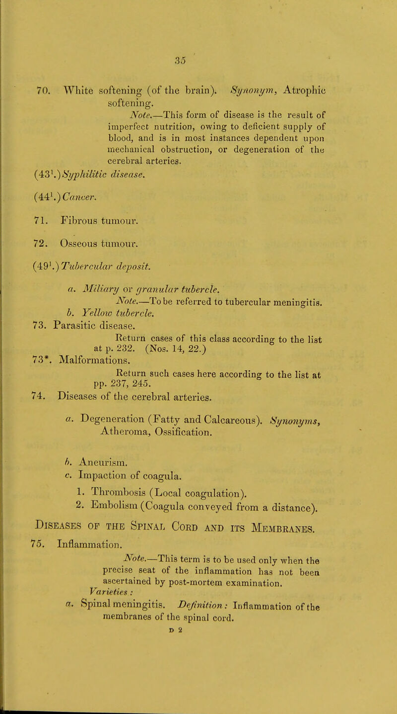 So 70. White softening (of the brain). Synonym., Atrophic softening. Note.—This form of disease is the result of imperfect nutrition, owing to deficient supply of blood, and is in most instances dependent upon mechanical obstruction, or degeneration of the cerebral arteries. {^V^.^Syphilitic disease. (4.é\) Coiicer. 71. Fibrous tumour. 72. Osseous tumour. .) Tubercular deposit. a. Miliary or rjranular tubercle. Note—Tobe referred to tubercular meningitis. b. Yellow tubercle. 73. Parasitic disease. Return cases of this class according to the list at p. 232. (Nos. 14, 22.) 73*. Malformations. Return such cases here according to the list at pp. 237, 245. 74. Diseases of the cerebral arteries. a. Degeneration (Fatty and Calcareous). Synonyms, Atheroma, Ossification. h. Aneurism. c. Impaction of coagula. 1. Thrombosis (Local coagulation). 2. Embolism (Coagula conveyed from a distance). Diseases of the Spinal Coed and its Membranes. 75. Inflammation. Note.—This term is to be used only when the precise seat of the inflammation has not been ascertained by post-mortem examination. Varieties : a. Spinal meningitis. iJe/i'mVeon: Inflammation of the membranes of the spinal cord, c 2