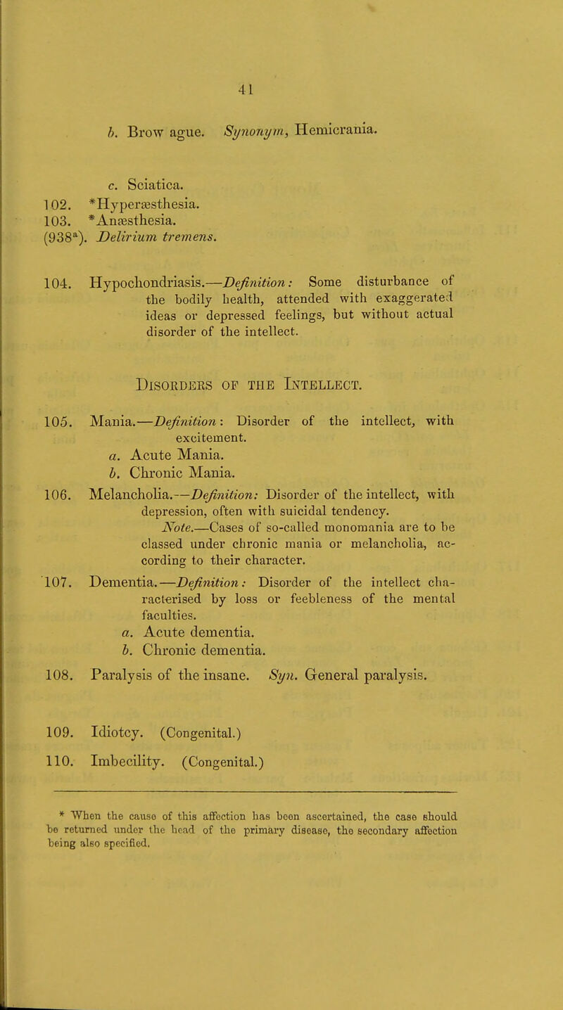 Brow ague. Synonym, Hemicrania. c. Sciatica. 102. *Hypera3sthesia. 103. *Anfesthesia. (938*). Delirium tremens. 104. Hypochondriasis.—Definition: Some disturbance of the bodily health, attended with exaggerated ideas or depressed feelings, but without actual disorder of the intellect. DlSORDEES OF THE INTELLECT. 105. Mania.—Definition: Disorder of the intellect, with excitement. a. Acute Mania. h. Chronic Mania. 106. Melancholia.—Definition: Disorder of the intellect, with depression, often with suicidal tendency. Note.—Cases of so-called monomania are to be classed under chronic mania or melancholia, ac- cording to their character. 107. Dementia.—Definition: Disorder of the intellect cha- racterised by loss or feebleness of the mental faculties. a. Acute dementia. h. Chronic dementia. 108. Paralysis of the insane. Syn. General paralysis. 109. Idiotcy. (Congenital.) 110. Imbecility. (Congenital.) * When the cause of this afifection has been ascertained, the case elaould be returned under the bead of the primary disease, the secondary aflfoction being also specified.