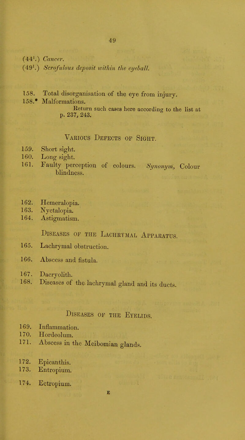 (44'.) Cancer. (49'.) Scrofulous deposit loithin the eyeball. 158. Total disorganisation of the eye from injury. 158. * Malformations. Return such cases here according to the list at p. 237, 243. Various Defects of Sight. 159. Short sight. 160. Long sight. 161. Faulty perception of colours. Si/nonym, Colour blindness. 162. Hemeralopia. 163. Nyctalopia. 164. Astigmatism. Diseases of the Lachrymal Apparatus. 165. Lachrymal obstruction. 166. Abscess and fistula. 167. Dacryolith. 168. Diseases of the. lachrymal gland and its ducts. p Diseases of the Eyelids. 169. Inflammation. 170. Hordeolum. 171. Abscess in the Meibomian glands. 172. Epicanthis. 173. Entropium. 174. Ectropium.